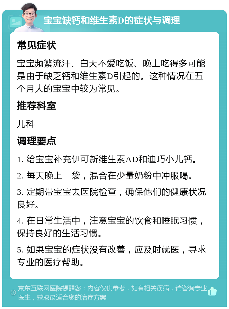 宝宝缺钙和维生素D的症状与调理 常见症状 宝宝频繁流汗、白天不爱吃饭、晚上吃得多可能是由于缺乏钙和维生素D引起的。这种情况在五个月大的宝宝中较为常见。 推荐科室 儿科 调理要点 1. 给宝宝补充伊可新维生素AD和迪巧小儿钙。 2. 每天晚上一袋，混合在少量奶粉中冲服喝。 3. 定期带宝宝去医院检查，确保他们的健康状况良好。 4. 在日常生活中，注意宝宝的饮食和睡眠习惯，保持良好的生活习惯。 5. 如果宝宝的症状没有改善，应及时就医，寻求专业的医疗帮助。