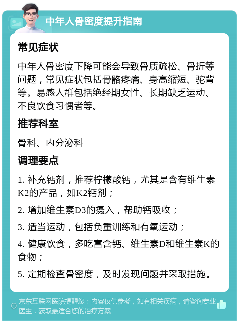 中年人骨密度提升指南 常见症状 中年人骨密度下降可能会导致骨质疏松、骨折等问题，常见症状包括骨骼疼痛、身高缩短、驼背等。易感人群包括绝经期女性、长期缺乏运动、不良饮食习惯者等。 推荐科室 骨科、内分泌科 调理要点 1. 补充钙剂，推荐柠檬酸钙，尤其是含有维生素K2的产品，如K2钙剂； 2. 增加维生素D3的摄入，帮助钙吸收； 3. 适当运动，包括负重训练和有氧运动； 4. 健康饮食，多吃富含钙、维生素D和维生素K的食物； 5. 定期检查骨密度，及时发现问题并采取措施。