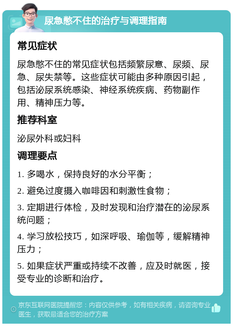 尿急憋不住的治疗与调理指南 常见症状 尿急憋不住的常见症状包括频繁尿意、尿频、尿急、尿失禁等。这些症状可能由多种原因引起，包括泌尿系统感染、神经系统疾病、药物副作用、精神压力等。 推荐科室 泌尿外科或妇科 调理要点 1. 多喝水，保持良好的水分平衡； 2. 避免过度摄入咖啡因和刺激性食物； 3. 定期进行体检，及时发现和治疗潜在的泌尿系统问题； 4. 学习放松技巧，如深呼吸、瑜伽等，缓解精神压力； 5. 如果症状严重或持续不改善，应及时就医，接受专业的诊断和治疗。