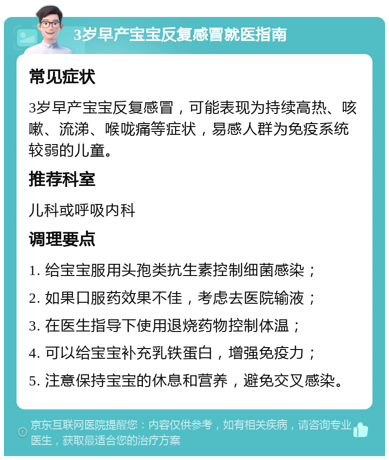 3岁早产宝宝反复感冒就医指南 常见症状 3岁早产宝宝反复感冒，可能表现为持续高热、咳嗽、流涕、喉咙痛等症状，易感人群为免疫系统较弱的儿童。 推荐科室 儿科或呼吸内科 调理要点 1. 给宝宝服用头孢类抗生素控制细菌感染； 2. 如果口服药效果不佳，考虑去医院输液； 3. 在医生指导下使用退烧药物控制体温； 4. 可以给宝宝补充乳铁蛋白，增强免疫力； 5. 注意保持宝宝的休息和营养，避免交叉感染。