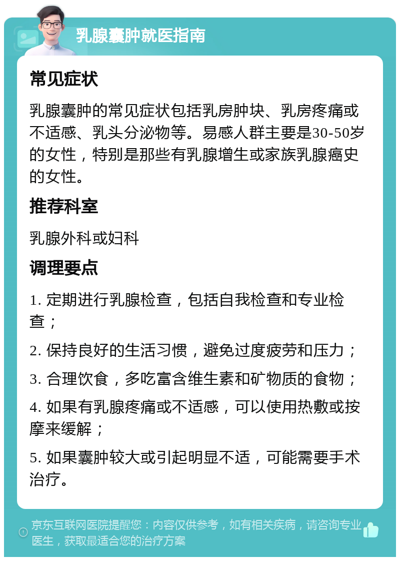 乳腺囊肿就医指南 常见症状 乳腺囊肿的常见症状包括乳房肿块、乳房疼痛或不适感、乳头分泌物等。易感人群主要是30-50岁的女性，特别是那些有乳腺增生或家族乳腺癌史的女性。 推荐科室 乳腺外科或妇科 调理要点 1. 定期进行乳腺检查，包括自我检查和专业检查； 2. 保持良好的生活习惯，避免过度疲劳和压力； 3. 合理饮食，多吃富含维生素和矿物质的食物； 4. 如果有乳腺疼痛或不适感，可以使用热敷或按摩来缓解； 5. 如果囊肿较大或引起明显不适，可能需要手术治疗。