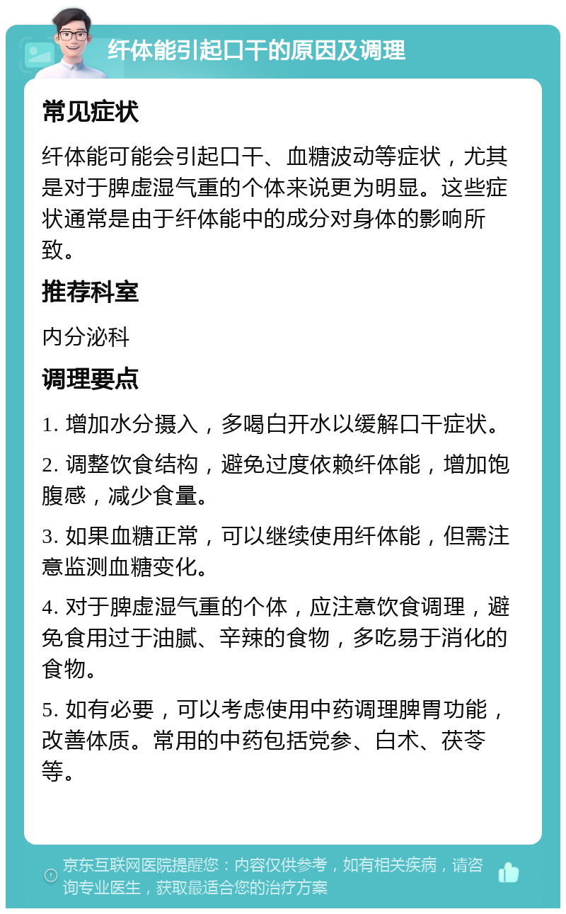 纤体能引起口干的原因及调理 常见症状 纤体能可能会引起口干、血糖波动等症状，尤其是对于脾虚湿气重的个体来说更为明显。这些症状通常是由于纤体能中的成分对身体的影响所致。 推荐科室 内分泌科 调理要点 1. 增加水分摄入，多喝白开水以缓解口干症状。 2. 调整饮食结构，避免过度依赖纤体能，增加饱腹感，减少食量。 3. 如果血糖正常，可以继续使用纤体能，但需注意监测血糖变化。 4. 对于脾虚湿气重的个体，应注意饮食调理，避免食用过于油腻、辛辣的食物，多吃易于消化的食物。 5. 如有必要，可以考虑使用中药调理脾胃功能，改善体质。常用的中药包括党参、白术、茯苓等。