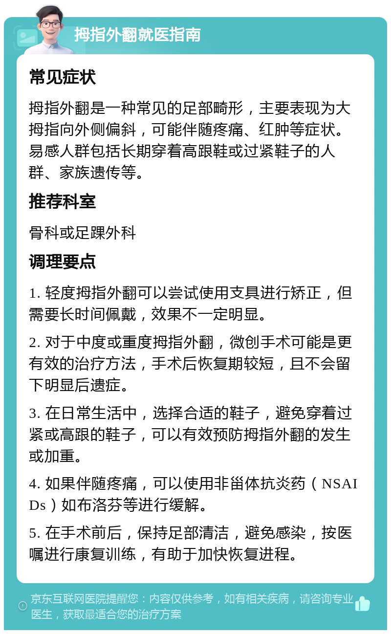 拇指外翻就医指南 常见症状 拇指外翻是一种常见的足部畸形，主要表现为大拇指向外侧偏斜，可能伴随疼痛、红肿等症状。易感人群包括长期穿着高跟鞋或过紧鞋子的人群、家族遗传等。 推荐科室 骨科或足踝外科 调理要点 1. 轻度拇指外翻可以尝试使用支具进行矫正，但需要长时间佩戴，效果不一定明显。 2. 对于中度或重度拇指外翻，微创手术可能是更有效的治疗方法，手术后恢复期较短，且不会留下明显后遗症。 3. 在日常生活中，选择合适的鞋子，避免穿着过紧或高跟的鞋子，可以有效预防拇指外翻的发生或加重。 4. 如果伴随疼痛，可以使用非甾体抗炎药（NSAIDs）如布洛芬等进行缓解。 5. 在手术前后，保持足部清洁，避免感染，按医嘱进行康复训练，有助于加快恢复进程。