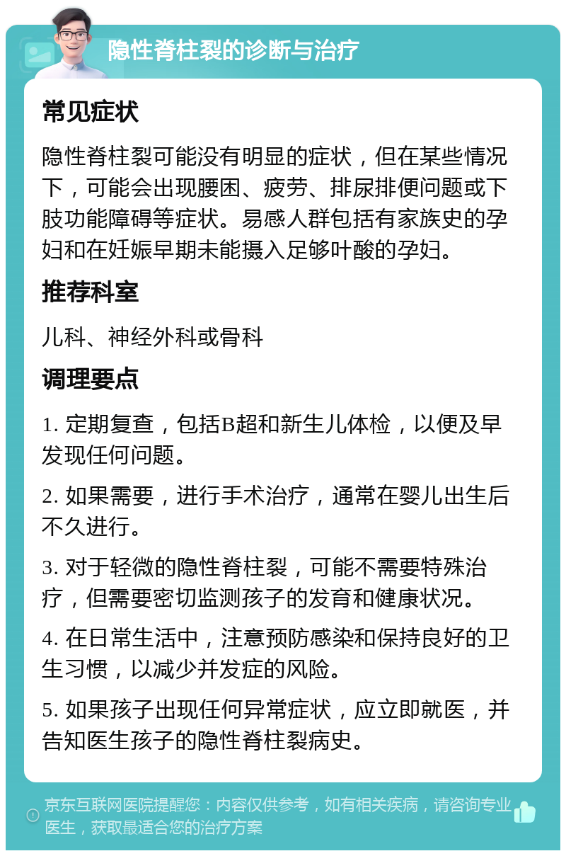 隐性脊柱裂的诊断与治疗 常见症状 隐性脊柱裂可能没有明显的症状，但在某些情况下，可能会出现腰困、疲劳、排尿排便问题或下肢功能障碍等症状。易感人群包括有家族史的孕妇和在妊娠早期未能摄入足够叶酸的孕妇。 推荐科室 儿科、神经外科或骨科 调理要点 1. 定期复查，包括B超和新生儿体检，以便及早发现任何问题。 2. 如果需要，进行手术治疗，通常在婴儿出生后不久进行。 3. 对于轻微的隐性脊柱裂，可能不需要特殊治疗，但需要密切监测孩子的发育和健康状况。 4. 在日常生活中，注意预防感染和保持良好的卫生习惯，以减少并发症的风险。 5. 如果孩子出现任何异常症状，应立即就医，并告知医生孩子的隐性脊柱裂病史。