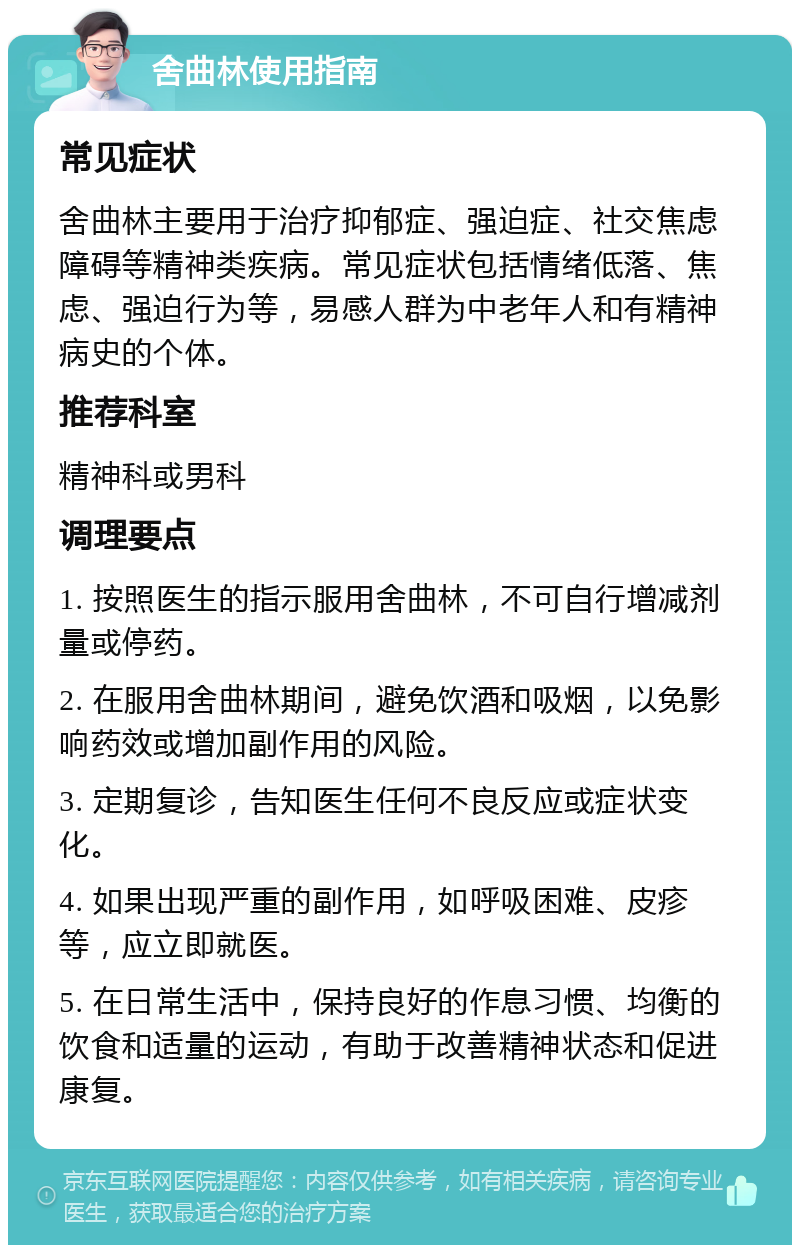 舍曲林使用指南 常见症状 舍曲林主要用于治疗抑郁症、强迫症、社交焦虑障碍等精神类疾病。常见症状包括情绪低落、焦虑、强迫行为等，易感人群为中老年人和有精神病史的个体。 推荐科室 精神科或男科 调理要点 1. 按照医生的指示服用舍曲林，不可自行增减剂量或停药。 2. 在服用舍曲林期间，避免饮酒和吸烟，以免影响药效或增加副作用的风险。 3. 定期复诊，告知医生任何不良反应或症状变化。 4. 如果出现严重的副作用，如呼吸困难、皮疹等，应立即就医。 5. 在日常生活中，保持良好的作息习惯、均衡的饮食和适量的运动，有助于改善精神状态和促进康复。