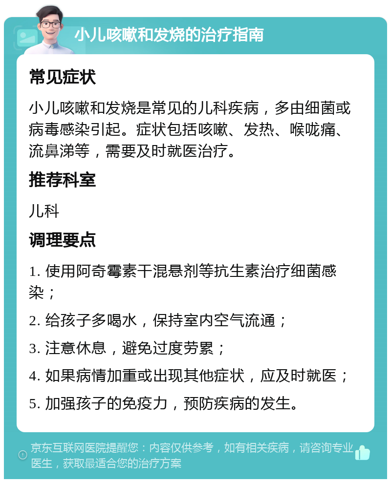 小儿咳嗽和发烧的治疗指南 常见症状 小儿咳嗽和发烧是常见的儿科疾病，多由细菌或病毒感染引起。症状包括咳嗽、发热、喉咙痛、流鼻涕等，需要及时就医治疗。 推荐科室 儿科 调理要点 1. 使用阿奇霉素干混悬剂等抗生素治疗细菌感染； 2. 给孩子多喝水，保持室内空气流通； 3. 注意休息，避免过度劳累； 4. 如果病情加重或出现其他症状，应及时就医； 5. 加强孩子的免疫力，预防疾病的发生。