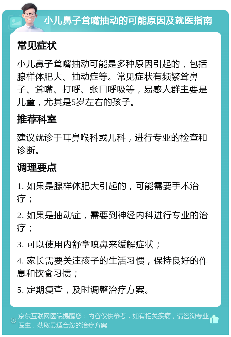 小儿鼻子耸嘴抽动的可能原因及就医指南 常见症状 小儿鼻子耸嘴抽动可能是多种原因引起的，包括腺样体肥大、抽动症等。常见症状有频繁耸鼻子、耸嘴、打呼、张口呼吸等，易感人群主要是儿童，尤其是5岁左右的孩子。 推荐科室 建议就诊于耳鼻喉科或儿科，进行专业的检查和诊断。 调理要点 1. 如果是腺样体肥大引起的，可能需要手术治疗； 2. 如果是抽动症，需要到神经内科进行专业的治疗； 3. 可以使用内舒拿喷鼻来缓解症状； 4. 家长需要关注孩子的生活习惯，保持良好的作息和饮食习惯； 5. 定期复查，及时调整治疗方案。