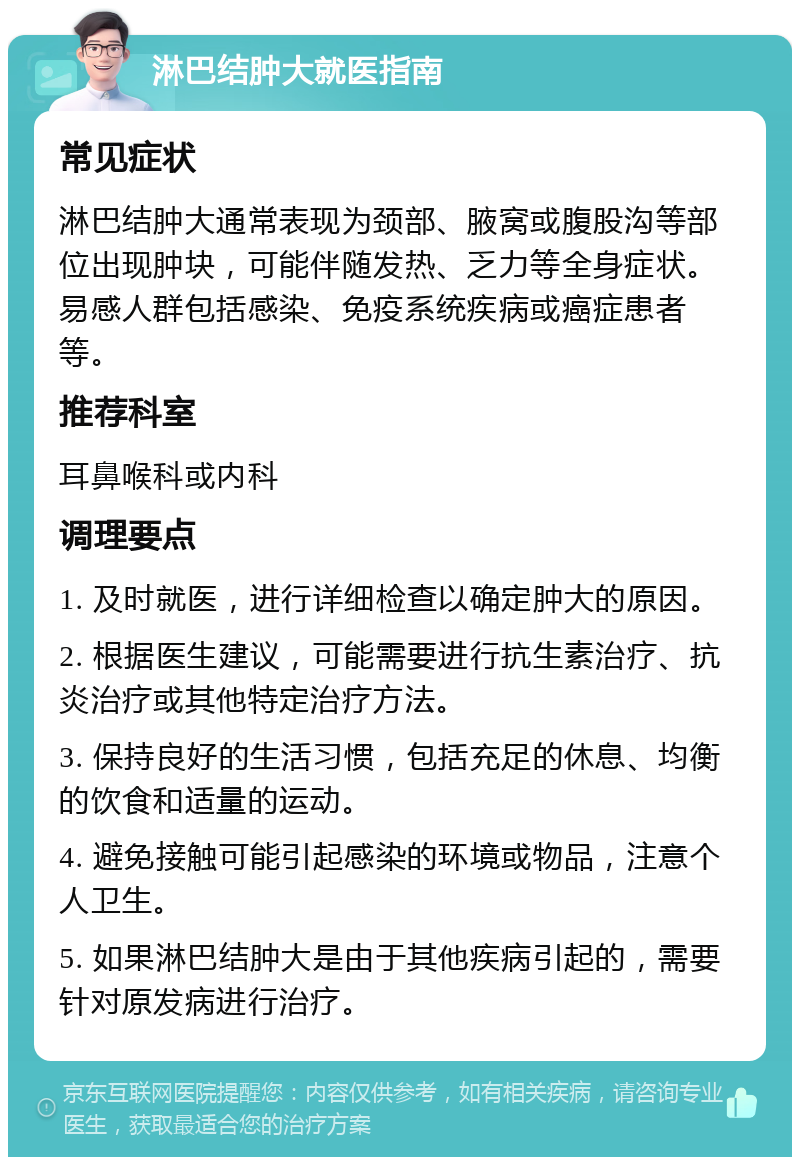 淋巴结肿大就医指南 常见症状 淋巴结肿大通常表现为颈部、腋窝或腹股沟等部位出现肿块，可能伴随发热、乏力等全身症状。易感人群包括感染、免疫系统疾病或癌症患者等。 推荐科室 耳鼻喉科或内科 调理要点 1. 及时就医，进行详细检查以确定肿大的原因。 2. 根据医生建议，可能需要进行抗生素治疗、抗炎治疗或其他特定治疗方法。 3. 保持良好的生活习惯，包括充足的休息、均衡的饮食和适量的运动。 4. 避免接触可能引起感染的环境或物品，注意个人卫生。 5. 如果淋巴结肿大是由于其他疾病引起的，需要针对原发病进行治疗。