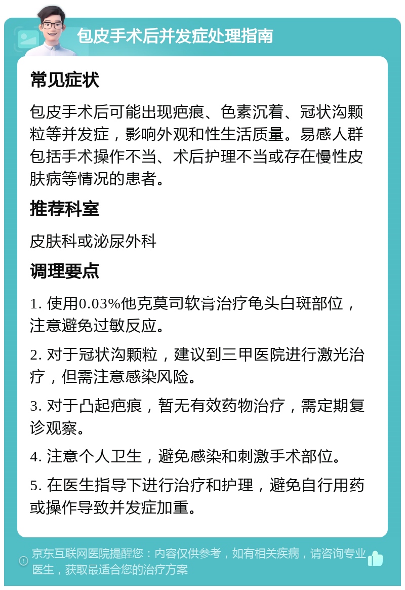 包皮手术后并发症处理指南 常见症状 包皮手术后可能出现疤痕、色素沉着、冠状沟颗粒等并发症，影响外观和性生活质量。易感人群包括手术操作不当、术后护理不当或存在慢性皮肤病等情况的患者。 推荐科室 皮肤科或泌尿外科 调理要点 1. 使用0.03%他克莫司软膏治疗龟头白斑部位，注意避免过敏反应。 2. 对于冠状沟颗粒，建议到三甲医院进行激光治疗，但需注意感染风险。 3. 对于凸起疤痕，暂无有效药物治疗，需定期复诊观察。 4. 注意个人卫生，避免感染和刺激手术部位。 5. 在医生指导下进行治疗和护理，避免自行用药或操作导致并发症加重。