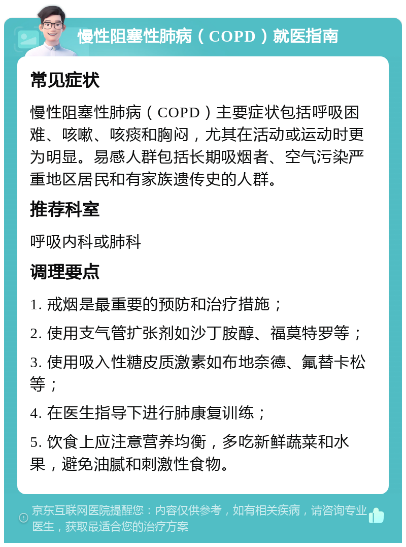 慢性阻塞性肺病（COPD）就医指南 常见症状 慢性阻塞性肺病（COPD）主要症状包括呼吸困难、咳嗽、咳痰和胸闷，尤其在活动或运动时更为明显。易感人群包括长期吸烟者、空气污染严重地区居民和有家族遗传史的人群。 推荐科室 呼吸内科或肺科 调理要点 1. 戒烟是最重要的预防和治疗措施； 2. 使用支气管扩张剂如沙丁胺醇、福莫特罗等； 3. 使用吸入性糖皮质激素如布地奈德、氟替卡松等； 4. 在医生指导下进行肺康复训练； 5. 饮食上应注意营养均衡，多吃新鲜蔬菜和水果，避免油腻和刺激性食物。