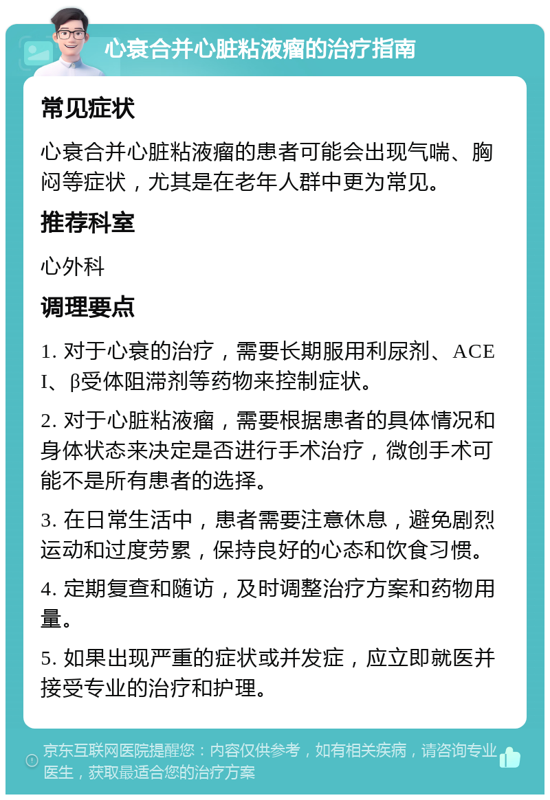 心衰合并心脏粘液瘤的治疗指南 常见症状 心衰合并心脏粘液瘤的患者可能会出现气喘、胸闷等症状，尤其是在老年人群中更为常见。 推荐科室 心外科 调理要点 1. 对于心衰的治疗，需要长期服用利尿剂、ACEI、β受体阻滞剂等药物来控制症状。 2. 对于心脏粘液瘤，需要根据患者的具体情况和身体状态来决定是否进行手术治疗，微创手术可能不是所有患者的选择。 3. 在日常生活中，患者需要注意休息，避免剧烈运动和过度劳累，保持良好的心态和饮食习惯。 4. 定期复查和随访，及时调整治疗方案和药物用量。 5. 如果出现严重的症状或并发症，应立即就医并接受专业的治疗和护理。