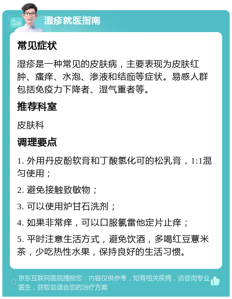 湿疹就医指南 常见症状 湿疹是一种常见的皮肤病，主要表现为皮肤红肿、瘙痒、水泡、渗液和结痂等症状。易感人群包括免疫力下降者、湿气重者等。 推荐科室 皮肤科 调理要点 1. 外用丹皮酚软膏和丁酸氢化可的松乳膏，1:1混匀使用； 2. 避免接触致敏物； 3. 可以使用炉甘石洗剂； 4. 如果非常痒，可以口服氯雷他定片止痒； 5. 平时注意生活方式，避免饮酒，多喝红豆薏米茶，少吃热性水果，保持良好的生活习惯。