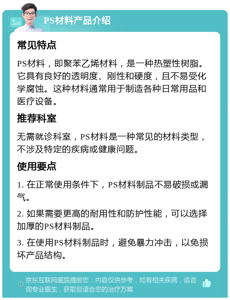 PS材料产品介绍 常见特点 PS材料，即聚苯乙烯材料，是一种热塑性树脂。它具有良好的透明度、刚性和硬度，且不易受化学腐蚀。这种材料通常用于制造各种日常用品和医疗设备。 推荐科室 无需就诊科室，PS材料是一种常见的材料类型，不涉及特定的疾病或健康问题。 使用要点 1. 在正常使用条件下，PS材料制品不易破损或漏气。 2. 如果需要更高的耐用性和防护性能，可以选择加厚的PS材料制品。 3. 在使用PS材料制品时，避免暴力冲击，以免损坏产品结构。