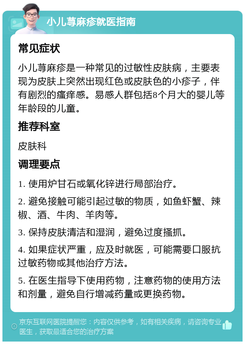 小儿荨麻疹就医指南 常见症状 小儿荨麻疹是一种常见的过敏性皮肤病，主要表现为皮肤上突然出现红色或皮肤色的小疹子，伴有剧烈的瘙痒感。易感人群包括8个月大的婴儿等年龄段的儿童。 推荐科室 皮肤科 调理要点 1. 使用炉甘石或氧化锌进行局部治疗。 2. 避免接触可能引起过敏的物质，如鱼虾蟹、辣椒、酒、牛肉、羊肉等。 3. 保持皮肤清洁和湿润，避免过度搔抓。 4. 如果症状严重，应及时就医，可能需要口服抗过敏药物或其他治疗方法。 5. 在医生指导下使用药物，注意药物的使用方法和剂量，避免自行增减药量或更换药物。