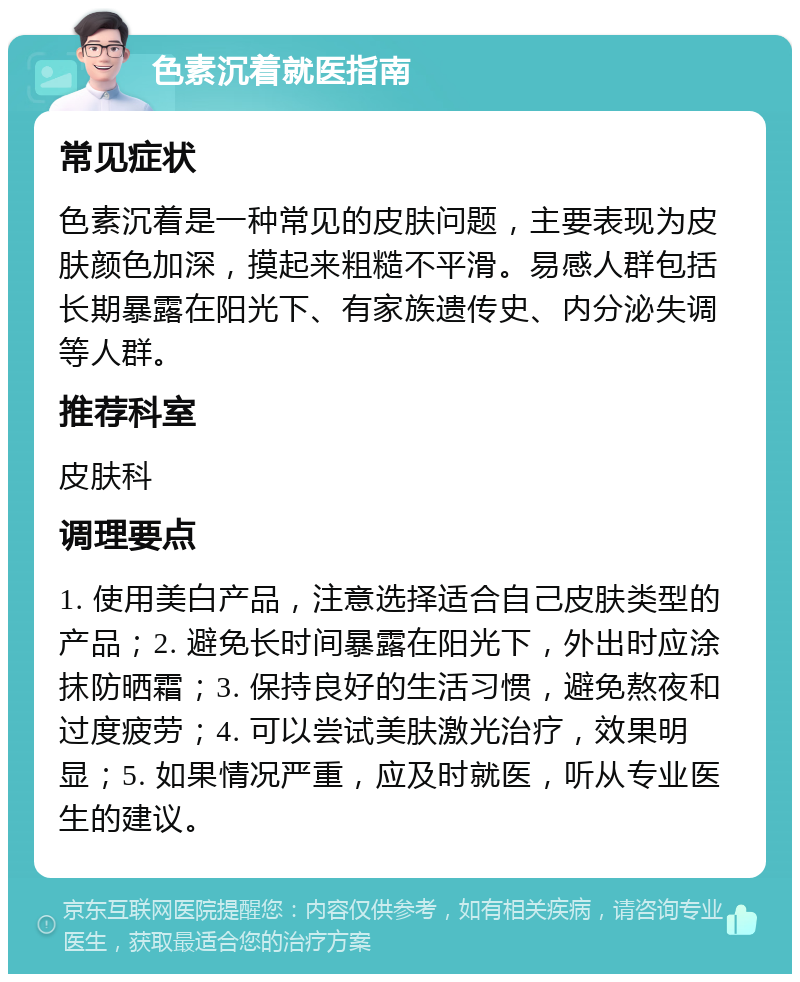 色素沉着就医指南 常见症状 色素沉着是一种常见的皮肤问题，主要表现为皮肤颜色加深，摸起来粗糙不平滑。易感人群包括长期暴露在阳光下、有家族遗传史、内分泌失调等人群。 推荐科室 皮肤科 调理要点 1. 使用美白产品，注意选择适合自己皮肤类型的产品；2. 避免长时间暴露在阳光下，外出时应涂抹防晒霜；3. 保持良好的生活习惯，避免熬夜和过度疲劳；4. 可以尝试美肤激光治疗，效果明显；5. 如果情况严重，应及时就医，听从专业医生的建议。