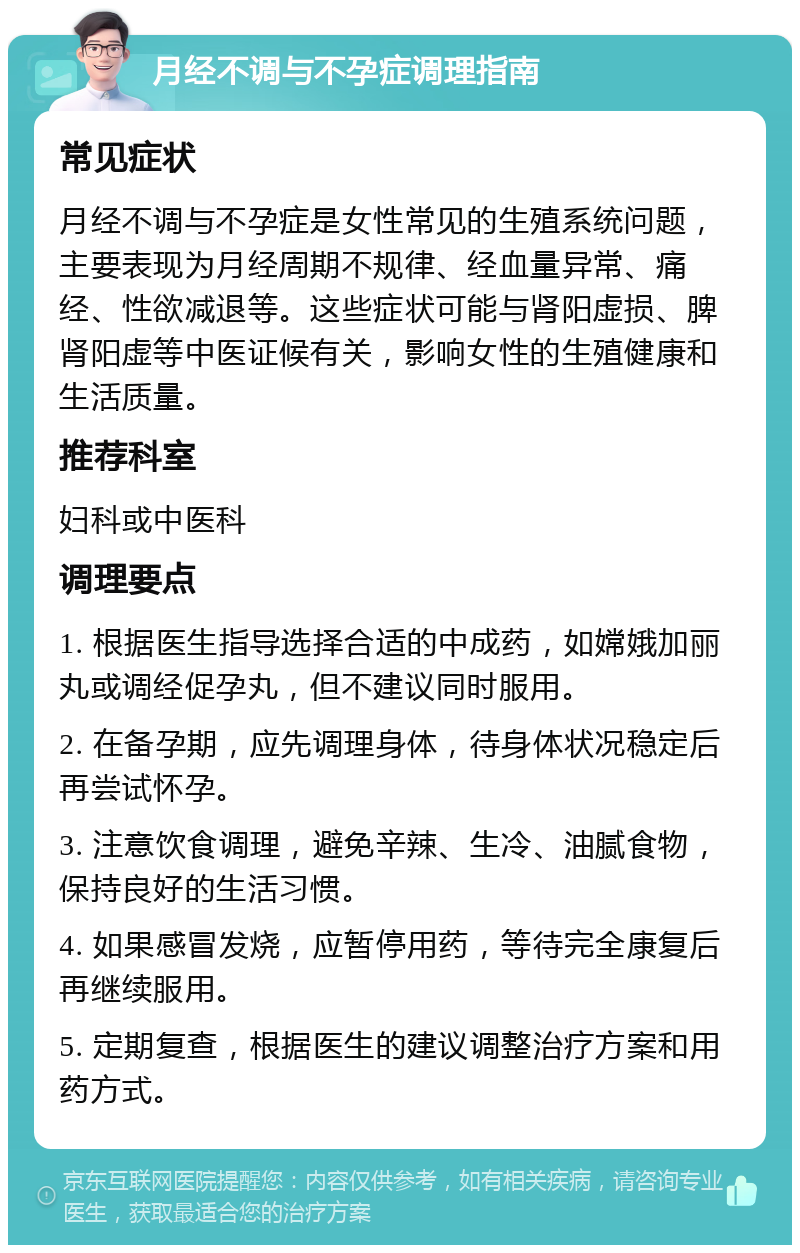 月经不调与不孕症调理指南 常见症状 月经不调与不孕症是女性常见的生殖系统问题，主要表现为月经周期不规律、经血量异常、痛经、性欲减退等。这些症状可能与肾阳虚损、脾肾阳虚等中医证候有关，影响女性的生殖健康和生活质量。 推荐科室 妇科或中医科 调理要点 1. 根据医生指导选择合适的中成药，如嫦娥加丽丸或调经促孕丸，但不建议同时服用。 2. 在备孕期，应先调理身体，待身体状况稳定后再尝试怀孕。 3. 注意饮食调理，避免辛辣、生冷、油腻食物，保持良好的生活习惯。 4. 如果感冒发烧，应暂停用药，等待完全康复后再继续服用。 5. 定期复查，根据医生的建议调整治疗方案和用药方式。