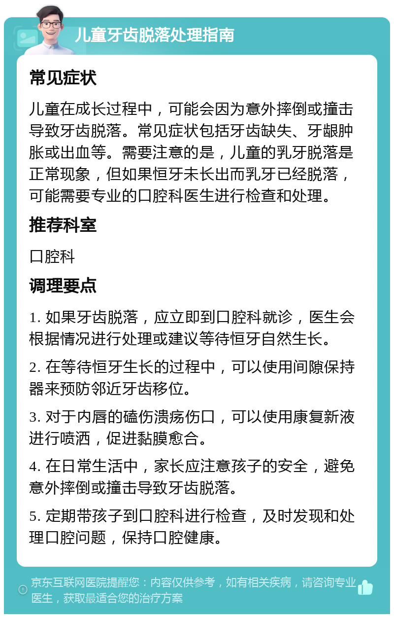 儿童牙齿脱落处理指南 常见症状 儿童在成长过程中，可能会因为意外摔倒或撞击导致牙齿脱落。常见症状包括牙齿缺失、牙龈肿胀或出血等。需要注意的是，儿童的乳牙脱落是正常现象，但如果恒牙未长出而乳牙已经脱落，可能需要专业的口腔科医生进行检查和处理。 推荐科室 口腔科 调理要点 1. 如果牙齿脱落，应立即到口腔科就诊，医生会根据情况进行处理或建议等待恒牙自然生长。 2. 在等待恒牙生长的过程中，可以使用间隙保持器来预防邻近牙齿移位。 3. 对于内唇的磕伤溃疡伤口，可以使用康复新液进行喷洒，促进黏膜愈合。 4. 在日常生活中，家长应注意孩子的安全，避免意外摔倒或撞击导致牙齿脱落。 5. 定期带孩子到口腔科进行检查，及时发现和处理口腔问题，保持口腔健康。