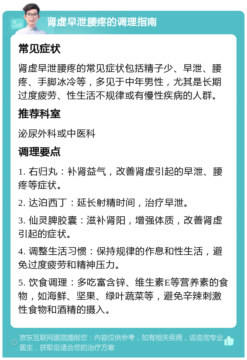 肾虚早泄腰疼的调理指南 常见症状 肾虚早泄腰疼的常见症状包括精子少、早泄、腰疼、手脚冰冷等，多见于中年男性，尤其是长期过度疲劳、性生活不规律或有慢性疾病的人群。 推荐科室 泌尿外科或中医科 调理要点 1. 右归丸：补肾益气，改善肾虚引起的早泄、腰疼等症状。 2. 达泊西丁：延长射精时间，治疗早泄。 3. 仙灵脾胶囊：滋补肾阳，增强体质，改善肾虚引起的症状。 4. 调整生活习惯：保持规律的作息和性生活，避免过度疲劳和精神压力。 5. 饮食调理：多吃富含锌、维生素E等营养素的食物，如海鲜、坚果、绿叶蔬菜等，避免辛辣刺激性食物和酒精的摄入。