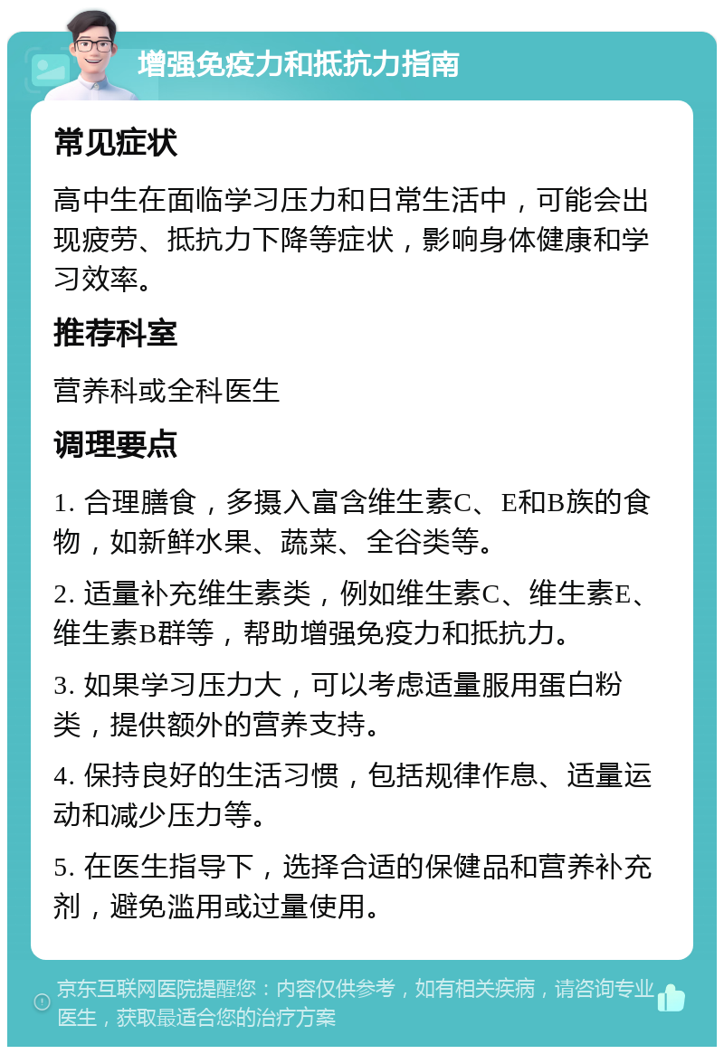 增强免疫力和抵抗力指南 常见症状 高中生在面临学习压力和日常生活中，可能会出现疲劳、抵抗力下降等症状，影响身体健康和学习效率。 推荐科室 营养科或全科医生 调理要点 1. 合理膳食，多摄入富含维生素C、E和B族的食物，如新鲜水果、蔬菜、全谷类等。 2. 适量补充维生素类，例如维生素C、维生素E、维生素B群等，帮助增强免疫力和抵抗力。 3. 如果学习压力大，可以考虑适量服用蛋白粉类，提供额外的营养支持。 4. 保持良好的生活习惯，包括规律作息、适量运动和减少压力等。 5. 在医生指导下，选择合适的保健品和营养补充剂，避免滥用或过量使用。