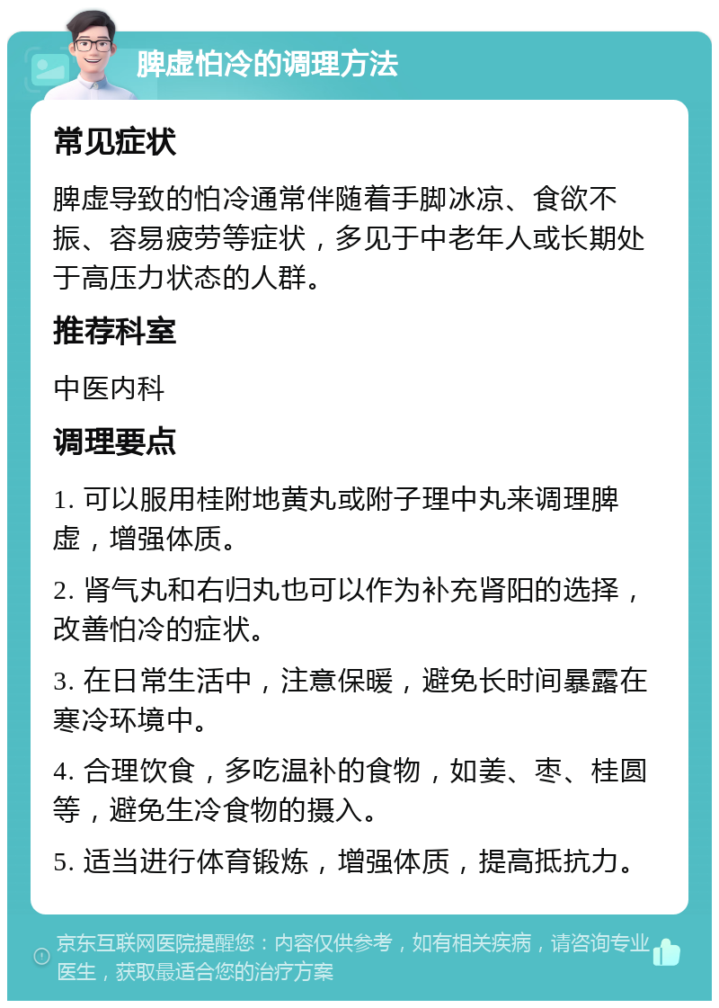 脾虚怕冷的调理方法 常见症状 脾虚导致的怕冷通常伴随着手脚冰凉、食欲不振、容易疲劳等症状，多见于中老年人或长期处于高压力状态的人群。 推荐科室 中医内科 调理要点 1. 可以服用桂附地黄丸或附子理中丸来调理脾虚，增强体质。 2. 肾气丸和右归丸也可以作为补充肾阳的选择，改善怕冷的症状。 3. 在日常生活中，注意保暖，避免长时间暴露在寒冷环境中。 4. 合理饮食，多吃温补的食物，如姜、枣、桂圆等，避免生冷食物的摄入。 5. 适当进行体育锻炼，增强体质，提高抵抗力。