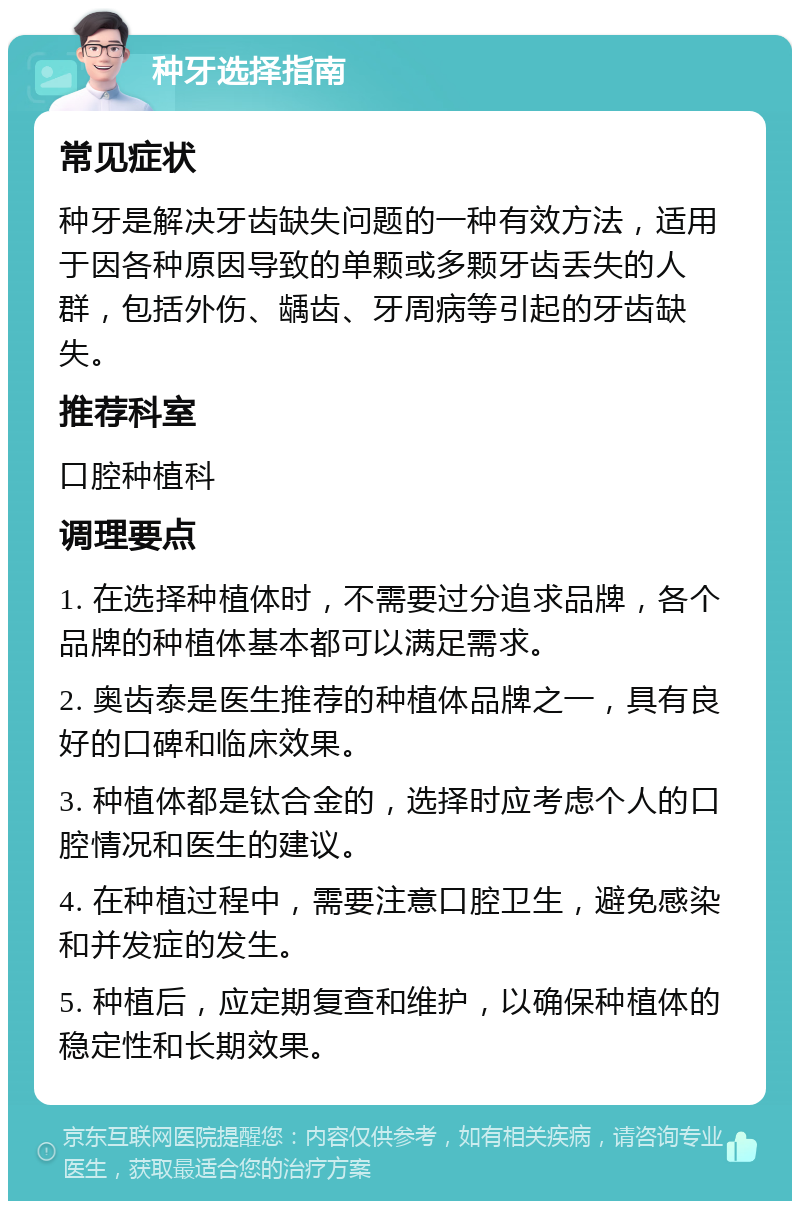 种牙选择指南 常见症状 种牙是解决牙齿缺失问题的一种有效方法，适用于因各种原因导致的单颗或多颗牙齿丢失的人群，包括外伤、龋齿、牙周病等引起的牙齿缺失。 推荐科室 口腔种植科 调理要点 1. 在选择种植体时，不需要过分追求品牌，各个品牌的种植体基本都可以满足需求。 2. 奥齿泰是医生推荐的种植体品牌之一，具有良好的口碑和临床效果。 3. 种植体都是钛合金的，选择时应考虑个人的口腔情况和医生的建议。 4. 在种植过程中，需要注意口腔卫生，避免感染和并发症的发生。 5. 种植后，应定期复查和维护，以确保种植体的稳定性和长期效果。