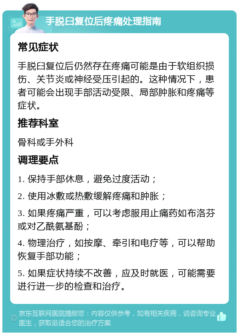 手脱臼复位后疼痛处理指南 常见症状 手脱臼复位后仍然存在疼痛可能是由于软组织损伤、关节炎或神经受压引起的。这种情况下，患者可能会出现手部活动受限、局部肿胀和疼痛等症状。 推荐科室 骨科或手外科 调理要点 1. 保持手部休息，避免过度活动； 2. 使用冰敷或热敷缓解疼痛和肿胀； 3. 如果疼痛严重，可以考虑服用止痛药如布洛芬或对乙酰氨基酚； 4. 物理治疗，如按摩、牵引和电疗等，可以帮助恢复手部功能； 5. 如果症状持续不改善，应及时就医，可能需要进行进一步的检查和治疗。