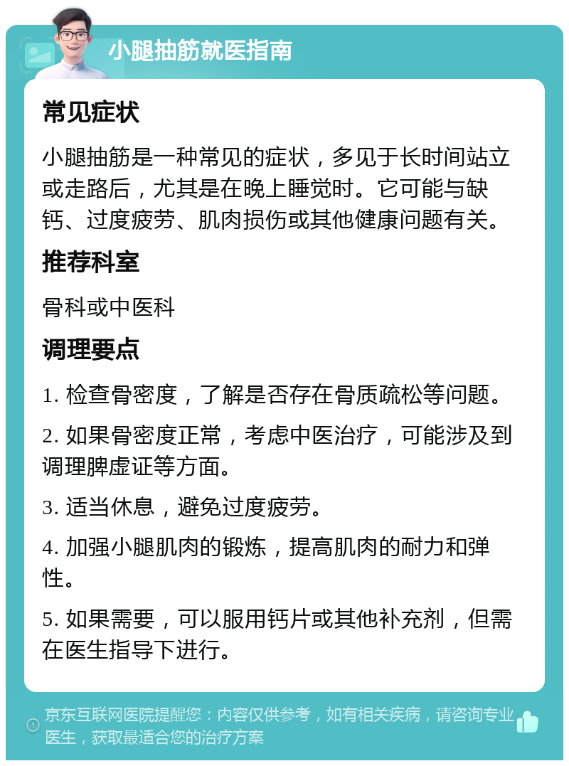 小腿抽筋就医指南 常见症状 小腿抽筋是一种常见的症状，多见于长时间站立或走路后，尤其是在晚上睡觉时。它可能与缺钙、过度疲劳、肌肉损伤或其他健康问题有关。 推荐科室 骨科或中医科 调理要点 1. 检查骨密度，了解是否存在骨质疏松等问题。 2. 如果骨密度正常，考虑中医治疗，可能涉及到调理脾虚证等方面。 3. 适当休息，避免过度疲劳。 4. 加强小腿肌肉的锻炼，提高肌肉的耐力和弹性。 5. 如果需要，可以服用钙片或其他补充剂，但需在医生指导下进行。