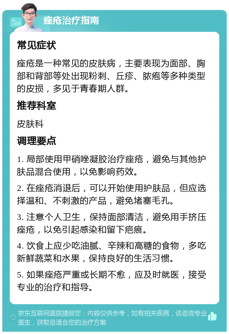 痤疮治疗指南 常见症状 痤疮是一种常见的皮肤病，主要表现为面部、胸部和背部等处出现粉刺、丘疹、脓疱等多种类型的皮损，多见于青春期人群。 推荐科室 皮肤科 调理要点 1. 局部使用甲硝唑凝胶治疗痤疮，避免与其他护肤品混合使用，以免影响药效。 2. 在痤疮消退后，可以开始使用护肤品，但应选择温和、不刺激的产品，避免堵塞毛孔。 3. 注意个人卫生，保持面部清洁，避免用手挤压痤疮，以免引起感染和留下疤痕。 4. 饮食上应少吃油腻、辛辣和高糖的食物，多吃新鲜蔬菜和水果，保持良好的生活习惯。 5. 如果痤疮严重或长期不愈，应及时就医，接受专业的治疗和指导。