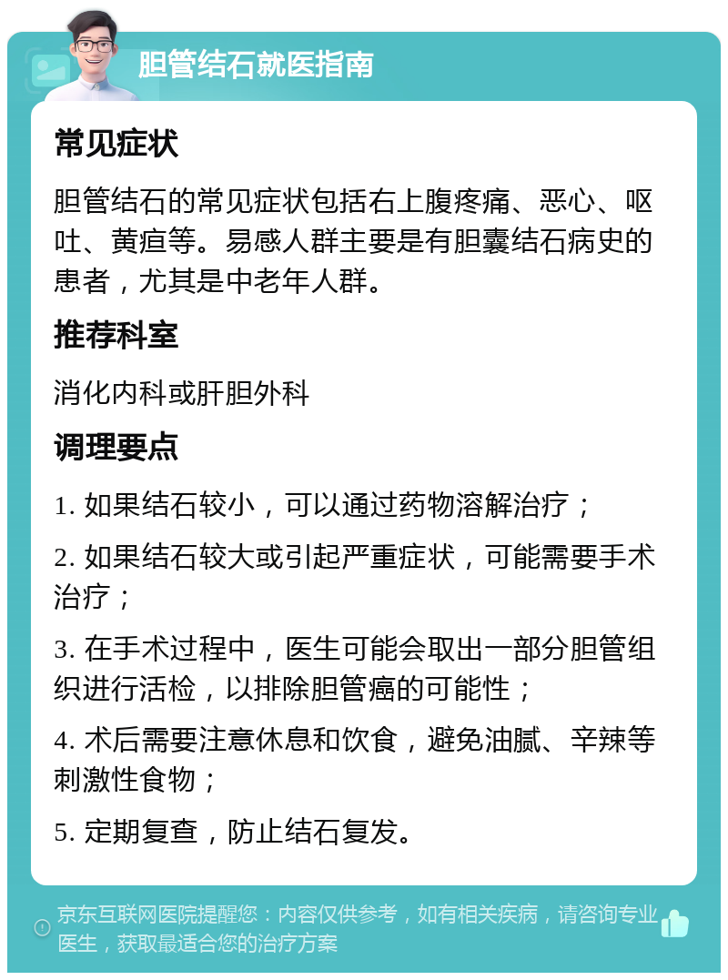 胆管结石就医指南 常见症状 胆管结石的常见症状包括右上腹疼痛、恶心、呕吐、黄疸等。易感人群主要是有胆囊结石病史的患者，尤其是中老年人群。 推荐科室 消化内科或肝胆外科 调理要点 1. 如果结石较小，可以通过药物溶解治疗； 2. 如果结石较大或引起严重症状，可能需要手术治疗； 3. 在手术过程中，医生可能会取出一部分胆管组织进行活检，以排除胆管癌的可能性； 4. 术后需要注意休息和饮食，避免油腻、辛辣等刺激性食物； 5. 定期复查，防止结石复发。