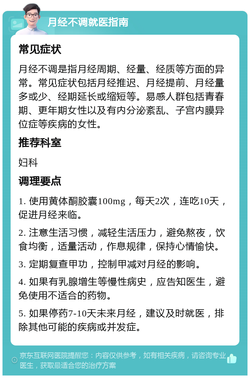 月经不调就医指南 常见症状 月经不调是指月经周期、经量、经质等方面的异常。常见症状包括月经推迟、月经提前、月经量多或少、经期延长或缩短等。易感人群包括青春期、更年期女性以及有内分泌紊乱、子宫内膜异位症等疾病的女性。 推荐科室 妇科 调理要点 1. 使用黄体酮胶囊100mg，每天2次，连吃10天，促进月经来临。 2. 注意生活习惯，减轻生活压力，避免熬夜，饮食均衡，适量活动，作息规律，保持心情愉快。 3. 定期复查甲功，控制甲减对月经的影响。 4. 如果有乳腺增生等慢性病史，应告知医生，避免使用不适合的药物。 5. 如果停药7-10天未来月经，建议及时就医，排除其他可能的疾病或并发症。