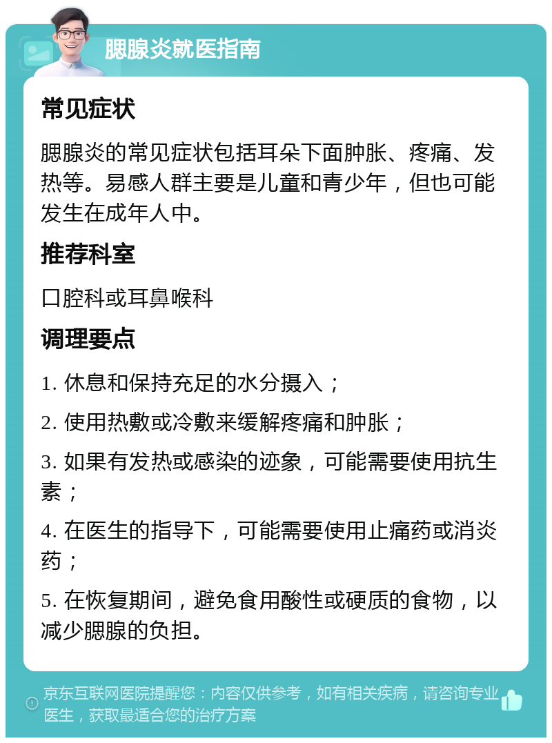 腮腺炎就医指南 常见症状 腮腺炎的常见症状包括耳朵下面肿胀、疼痛、发热等。易感人群主要是儿童和青少年，但也可能发生在成年人中。 推荐科室 口腔科或耳鼻喉科 调理要点 1. 休息和保持充足的水分摄入； 2. 使用热敷或冷敷来缓解疼痛和肿胀； 3. 如果有发热或感染的迹象，可能需要使用抗生素； 4. 在医生的指导下，可能需要使用止痛药或消炎药； 5. 在恢复期间，避免食用酸性或硬质的食物，以减少腮腺的负担。