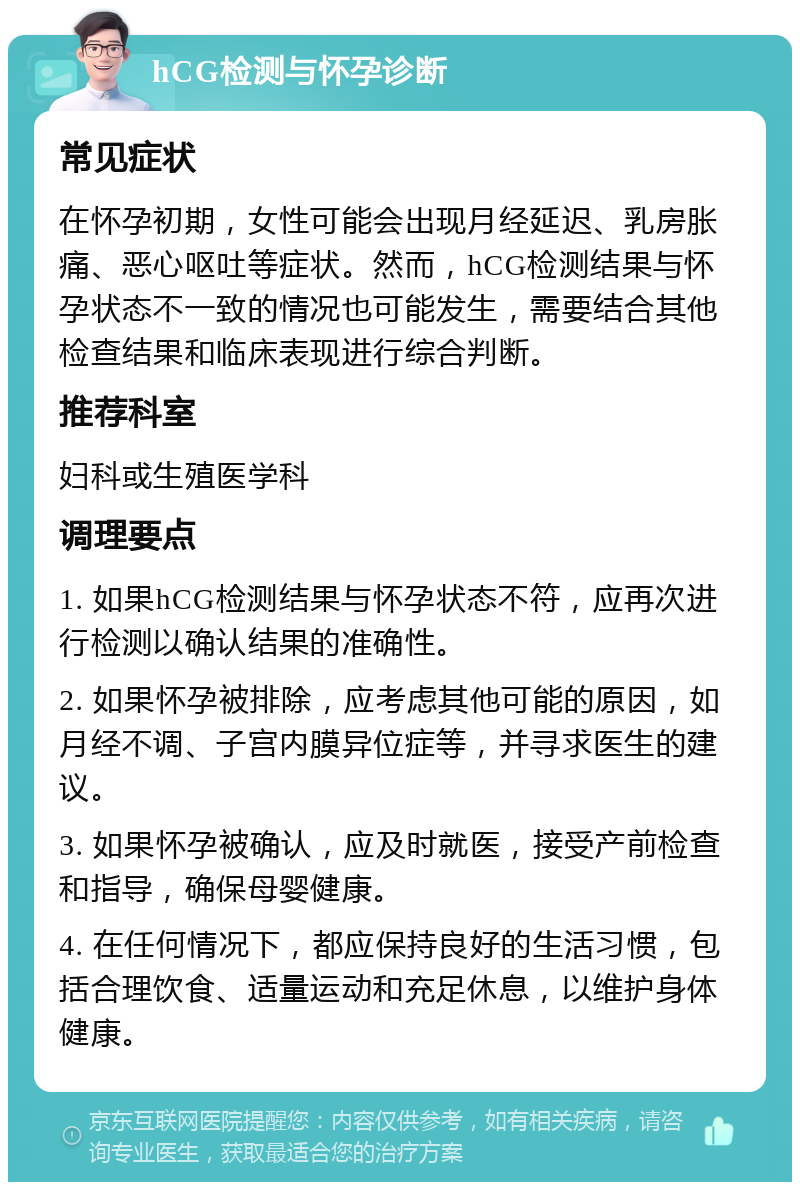 hCG检测与怀孕诊断 常见症状 在怀孕初期，女性可能会出现月经延迟、乳房胀痛、恶心呕吐等症状。然而，hCG检测结果与怀孕状态不一致的情况也可能发生，需要结合其他检查结果和临床表现进行综合判断。 推荐科室 妇科或生殖医学科 调理要点 1. 如果hCG检测结果与怀孕状态不符，应再次进行检测以确认结果的准确性。 2. 如果怀孕被排除，应考虑其他可能的原因，如月经不调、子宫内膜异位症等，并寻求医生的建议。 3. 如果怀孕被确认，应及时就医，接受产前检查和指导，确保母婴健康。 4. 在任何情况下，都应保持良好的生活习惯，包括合理饮食、适量运动和充足休息，以维护身体健康。