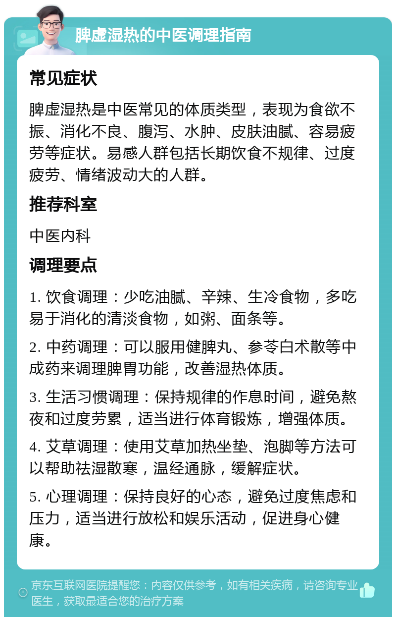 脾虚湿热的中医调理指南 常见症状 脾虚湿热是中医常见的体质类型，表现为食欲不振、消化不良、腹泻、水肿、皮肤油腻、容易疲劳等症状。易感人群包括长期饮食不规律、过度疲劳、情绪波动大的人群。 推荐科室 中医内科 调理要点 1. 饮食调理：少吃油腻、辛辣、生冷食物，多吃易于消化的清淡食物，如粥、面条等。 2. 中药调理：可以服用健脾丸、参苓白术散等中成药来调理脾胃功能，改善湿热体质。 3. 生活习惯调理：保持规律的作息时间，避免熬夜和过度劳累，适当进行体育锻炼，增强体质。 4. 艾草调理：使用艾草加热坐垫、泡脚等方法可以帮助祛湿散寒，温经通脉，缓解症状。 5. 心理调理：保持良好的心态，避免过度焦虑和压力，适当进行放松和娱乐活动，促进身心健康。