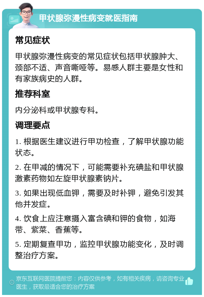 甲状腺弥漫性病变就医指南 常见症状 甲状腺弥漫性病变的常见症状包括甲状腺肿大、颈部不适、声音嘶哑等。易感人群主要是女性和有家族病史的人群。 推荐科室 内分泌科或甲状腺专科。 调理要点 1. 根据医生建议进行甲功检查，了解甲状腺功能状态。 2. 在甲减的情况下，可能需要补充碘盐和甲状腺激素药物如左旋甲状腺素钠片。 3. 如果出现低血钾，需要及时补钾，避免引发其他并发症。 4. 饮食上应注意摄入富含碘和钾的食物，如海带、紫菜、香蕉等。 5. 定期复查甲功，监控甲状腺功能变化，及时调整治疗方案。