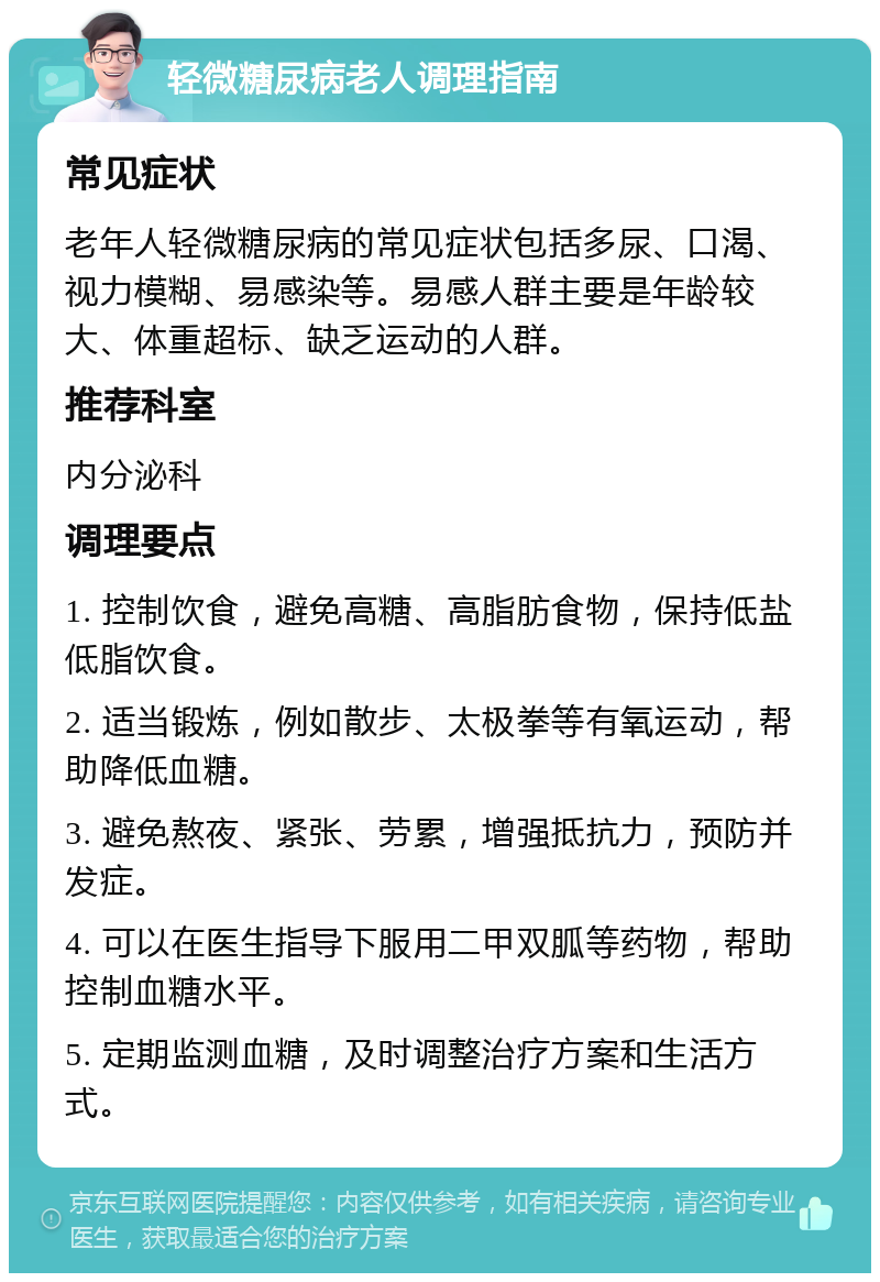 轻微糖尿病老人调理指南 常见症状 老年人轻微糖尿病的常见症状包括多尿、口渴、视力模糊、易感染等。易感人群主要是年龄较大、体重超标、缺乏运动的人群。 推荐科室 内分泌科 调理要点 1. 控制饮食，避免高糖、高脂肪食物，保持低盐低脂饮食。 2. 适当锻炼，例如散步、太极拳等有氧运动，帮助降低血糖。 3. 避免熬夜、紧张、劳累，增强抵抗力，预防并发症。 4. 可以在医生指导下服用二甲双胍等药物，帮助控制血糖水平。 5. 定期监测血糖，及时调整治疗方案和生活方式。