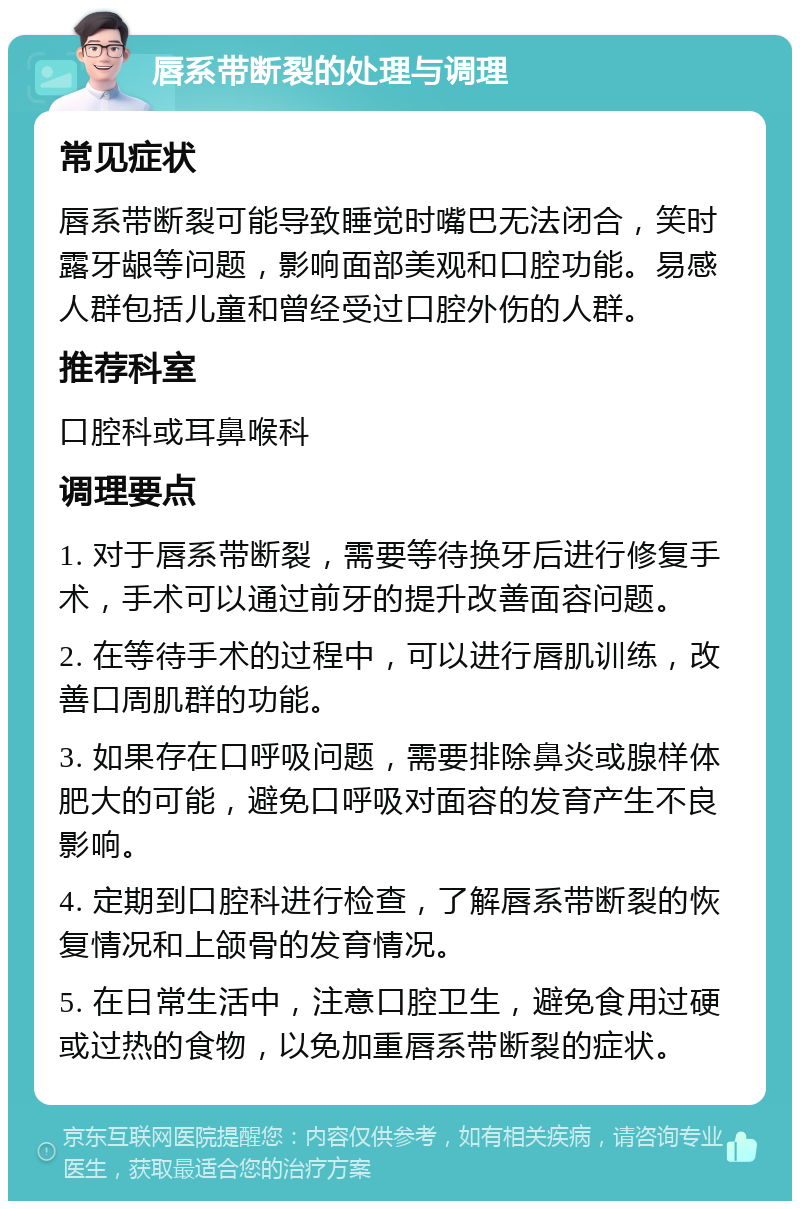 唇系带断裂的处理与调理 常见症状 唇系带断裂可能导致睡觉时嘴巴无法闭合，笑时露牙龈等问题，影响面部美观和口腔功能。易感人群包括儿童和曾经受过口腔外伤的人群。 推荐科室 口腔科或耳鼻喉科 调理要点 1. 对于唇系带断裂，需要等待换牙后进行修复手术，手术可以通过前牙的提升改善面容问题。 2. 在等待手术的过程中，可以进行唇肌训练，改善口周肌群的功能。 3. 如果存在口呼吸问题，需要排除鼻炎或腺样体肥大的可能，避免口呼吸对面容的发育产生不良影响。 4. 定期到口腔科进行检查，了解唇系带断裂的恢复情况和上颌骨的发育情况。 5. 在日常生活中，注意口腔卫生，避免食用过硬或过热的食物，以免加重唇系带断裂的症状。