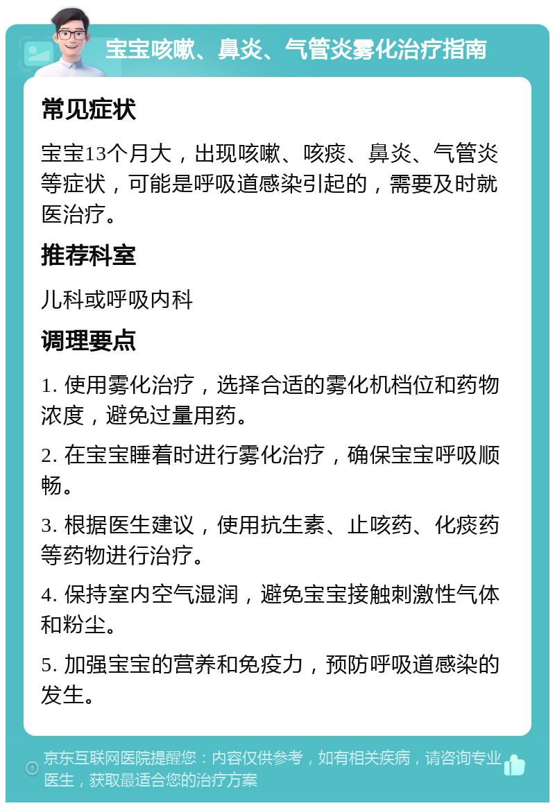 宝宝咳嗽、鼻炎、气管炎雾化治疗指南 常见症状 宝宝13个月大，出现咳嗽、咳痰、鼻炎、气管炎等症状，可能是呼吸道感染引起的，需要及时就医治疗。 推荐科室 儿科或呼吸内科 调理要点 1. 使用雾化治疗，选择合适的雾化机档位和药物浓度，避免过量用药。 2. 在宝宝睡着时进行雾化治疗，确保宝宝呼吸顺畅。 3. 根据医生建议，使用抗生素、止咳药、化痰药等药物进行治疗。 4. 保持室内空气湿润，避免宝宝接触刺激性气体和粉尘。 5. 加强宝宝的营养和免疫力，预防呼吸道感染的发生。