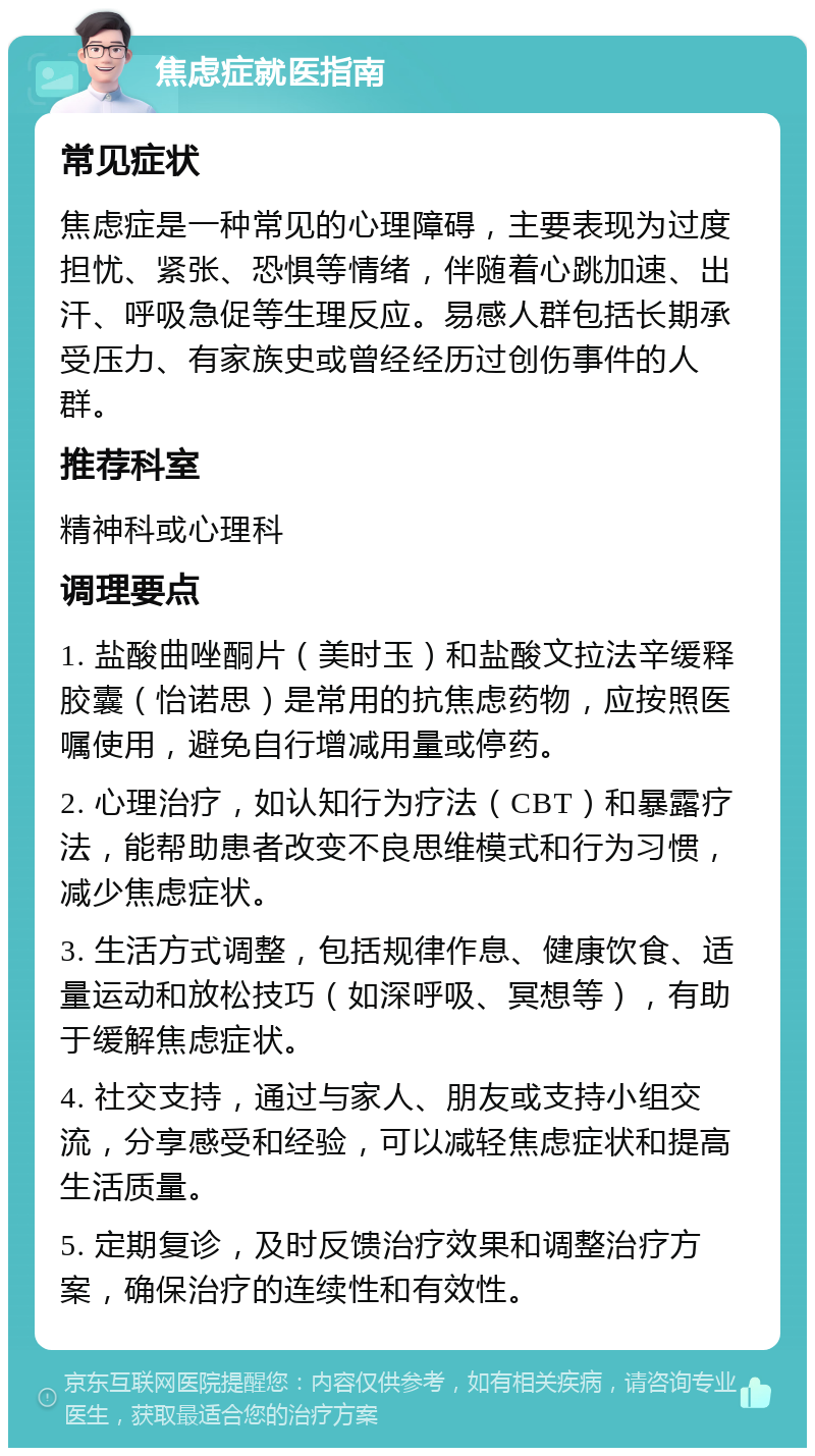 焦虑症就医指南 常见症状 焦虑症是一种常见的心理障碍，主要表现为过度担忧、紧张、恐惧等情绪，伴随着心跳加速、出汗、呼吸急促等生理反应。易感人群包括长期承受压力、有家族史或曾经经历过创伤事件的人群。 推荐科室 精神科或心理科 调理要点 1. 盐酸曲唑酮片（美时玉）和盐酸文拉法辛缓释胶囊（怡诺思）是常用的抗焦虑药物，应按照医嘱使用，避免自行增减用量或停药。 2. 心理治疗，如认知行为疗法（CBT）和暴露疗法，能帮助患者改变不良思维模式和行为习惯，减少焦虑症状。 3. 生活方式调整，包括规律作息、健康饮食、适量运动和放松技巧（如深呼吸、冥想等），有助于缓解焦虑症状。 4. 社交支持，通过与家人、朋友或支持小组交流，分享感受和经验，可以减轻焦虑症状和提高生活质量。 5. 定期复诊，及时反馈治疗效果和调整治疗方案，确保治疗的连续性和有效性。