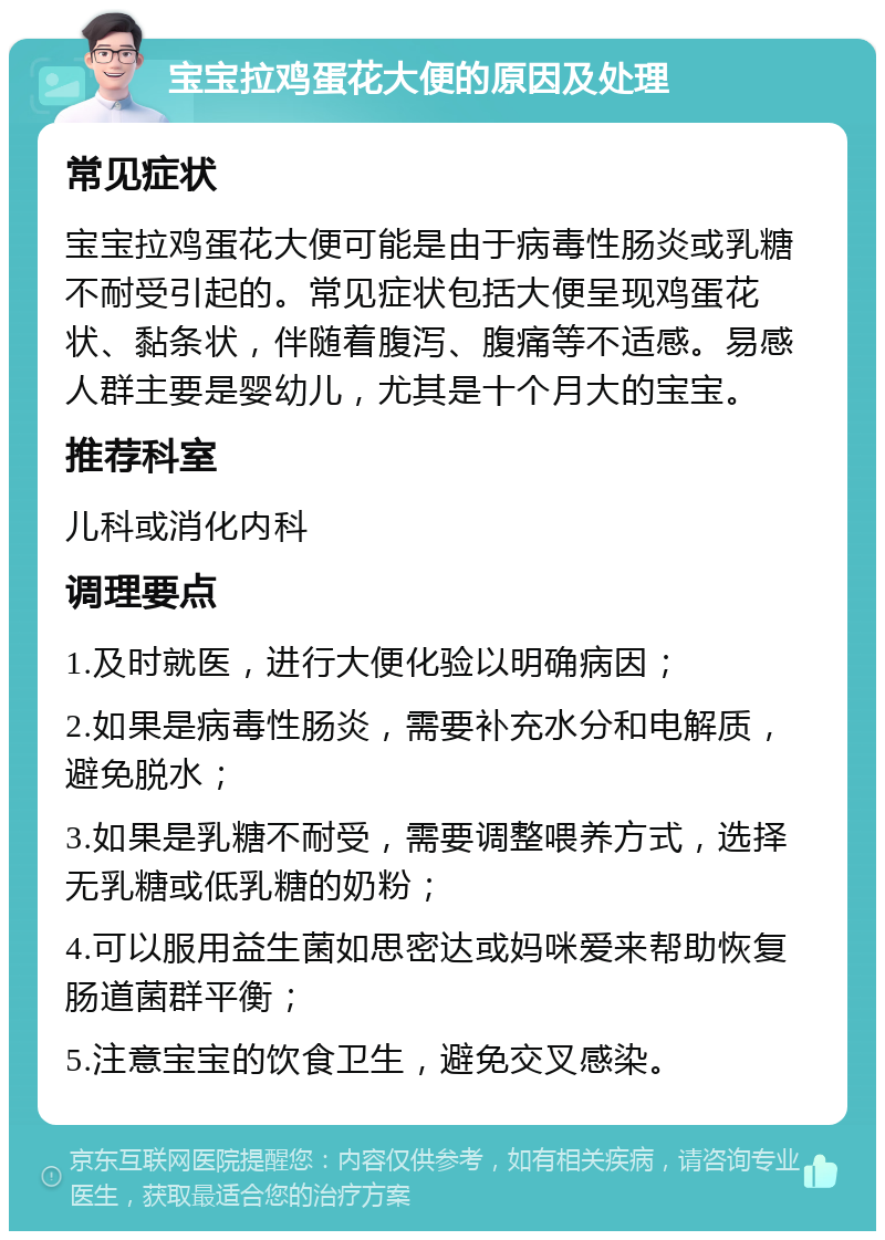 宝宝拉鸡蛋花大便的原因及处理 常见症状 宝宝拉鸡蛋花大便可能是由于病毒性肠炎或乳糖不耐受引起的。常见症状包括大便呈现鸡蛋花状、黏条状，伴随着腹泻、腹痛等不适感。易感人群主要是婴幼儿，尤其是十个月大的宝宝。 推荐科室 儿科或消化内科 调理要点 1.及时就医，进行大便化验以明确病因； 2.如果是病毒性肠炎，需要补充水分和电解质，避免脱水； 3.如果是乳糖不耐受，需要调整喂养方式，选择无乳糖或低乳糖的奶粉； 4.可以服用益生菌如思密达或妈咪爱来帮助恢复肠道菌群平衡； 5.注意宝宝的饮食卫生，避免交叉感染。