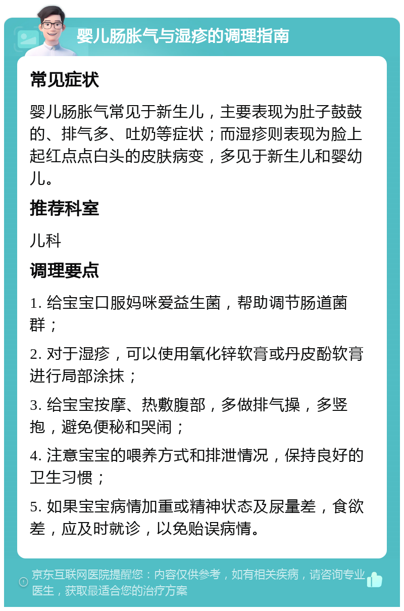 婴儿肠胀气与湿疹的调理指南 常见症状 婴儿肠胀气常见于新生儿，主要表现为肚子鼓鼓的、排气多、吐奶等症状；而湿疹则表现为脸上起红点点白头的皮肤病变，多见于新生儿和婴幼儿。 推荐科室 儿科 调理要点 1. 给宝宝口服妈咪爱益生菌，帮助调节肠道菌群； 2. 对于湿疹，可以使用氧化锌软膏或丹皮酚软膏进行局部涂抹； 3. 给宝宝按摩、热敷腹部，多做排气操，多竖抱，避免便秘和哭闹； 4. 注意宝宝的喂养方式和排泄情况，保持良好的卫生习惯； 5. 如果宝宝病情加重或精神状态及尿量差，食欲差，应及时就诊，以免贻误病情。