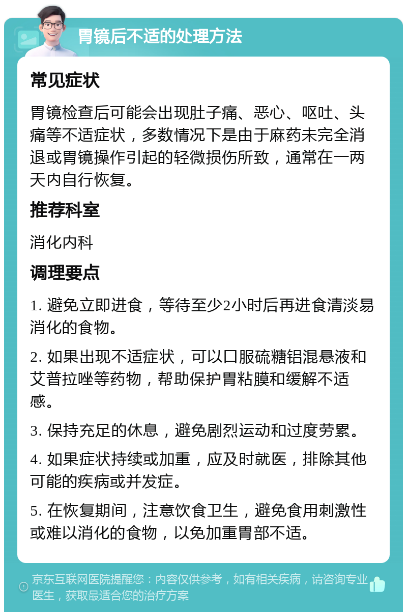 胃镜后不适的处理方法 常见症状 胃镜检查后可能会出现肚子痛、恶心、呕吐、头痛等不适症状，多数情况下是由于麻药未完全消退或胃镜操作引起的轻微损伤所致，通常在一两天内自行恢复。 推荐科室 消化内科 调理要点 1. 避免立即进食，等待至少2小时后再进食清淡易消化的食物。 2. 如果出现不适症状，可以口服硫糖铝混悬液和艾普拉唑等药物，帮助保护胃粘膜和缓解不适感。 3. 保持充足的休息，避免剧烈运动和过度劳累。 4. 如果症状持续或加重，应及时就医，排除其他可能的疾病或并发症。 5. 在恢复期间，注意饮食卫生，避免食用刺激性或难以消化的食物，以免加重胃部不适。