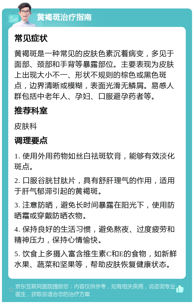 黄褐斑治疗指南 常见症状 黄褐斑是一种常见的皮肤色素沉着病变，多见于面部、颈部和手背等暴露部位。主要表现为皮肤上出现大小不一、形状不规则的棕色或黑色斑点，边界清晰或模糊，表面光滑无鳞屑。易感人群包括中老年人、孕妇、口服避孕药者等。 推荐科室 皮肤科 调理要点 1. 使用外用药物如丝白祛斑软膏，能够有效淡化斑点。 2. 口服谷胱甘肽片，具有舒肝理气的作用，适用于肝气郁滞引起的黄褐斑。 3. 注意防晒，避免长时间暴露在阳光下，使用防晒霜或穿戴防晒衣物。 4. 保持良好的生活习惯，避免熬夜、过度疲劳和精神压力，保持心情愉快。 5. 饮食上多摄入富含维生素C和E的食物，如新鲜水果、蔬菜和坚果等，帮助皮肤恢复健康状态。