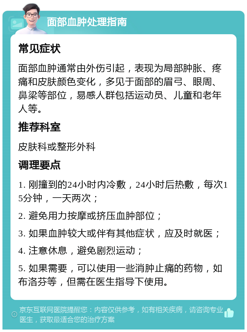 面部血肿处理指南 常见症状 面部血肿通常由外伤引起，表现为局部肿胀、疼痛和皮肤颜色变化，多见于面部的眉弓、眼周、鼻梁等部位，易感人群包括运动员、儿童和老年人等。 推荐科室 皮肤科或整形外科 调理要点 1. 刚撞到的24小时内冷敷，24小时后热敷，每次15分钟，一天两次； 2. 避免用力按摩或挤压血肿部位； 3. 如果血肿较大或伴有其他症状，应及时就医； 4. 注意休息，避免剧烈运动； 5. 如果需要，可以使用一些消肿止痛的药物，如布洛芬等，但需在医生指导下使用。