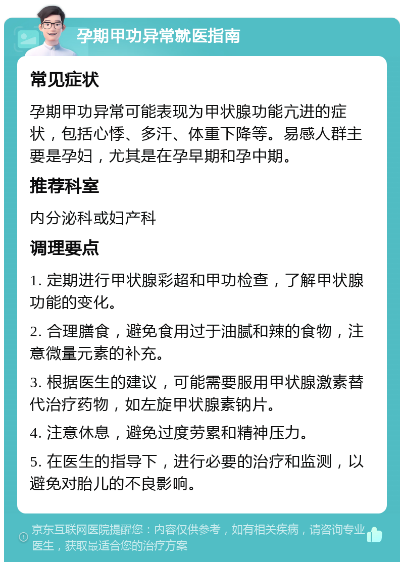 孕期甲功异常就医指南 常见症状 孕期甲功异常可能表现为甲状腺功能亢进的症状，包括心悸、多汗、体重下降等。易感人群主要是孕妇，尤其是在孕早期和孕中期。 推荐科室 内分泌科或妇产科 调理要点 1. 定期进行甲状腺彩超和甲功检查，了解甲状腺功能的变化。 2. 合理膳食，避免食用过于油腻和辣的食物，注意微量元素的补充。 3. 根据医生的建议，可能需要服用甲状腺激素替代治疗药物，如左旋甲状腺素钠片。 4. 注意休息，避免过度劳累和精神压力。 5. 在医生的指导下，进行必要的治疗和监测，以避免对胎儿的不良影响。