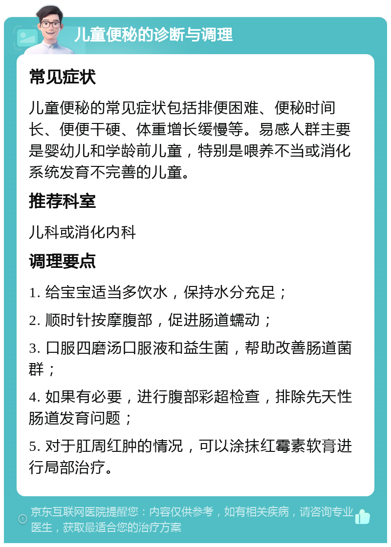 儿童便秘的诊断与调理 常见症状 儿童便秘的常见症状包括排便困难、便秘时间长、便便干硬、体重增长缓慢等。易感人群主要是婴幼儿和学龄前儿童，特别是喂养不当或消化系统发育不完善的儿童。 推荐科室 儿科或消化内科 调理要点 1. 给宝宝适当多饮水，保持水分充足； 2. 顺时针按摩腹部，促进肠道蠕动； 3. 口服四磨汤口服液和益生菌，帮助改善肠道菌群； 4. 如果有必要，进行腹部彩超检查，排除先天性肠道发育问题； 5. 对于肛周红肿的情况，可以涂抹红霉素软膏进行局部治疗。