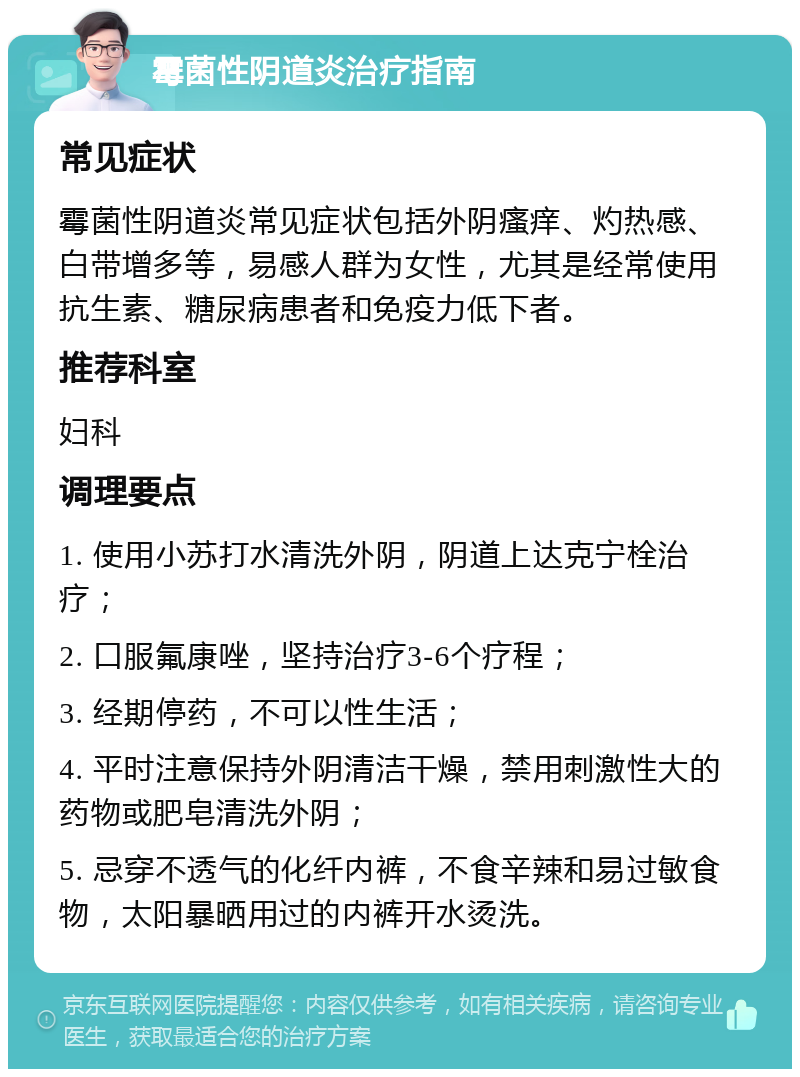 霉菌性阴道炎治疗指南 常见症状 霉菌性阴道炎常见症状包括外阴瘙痒、灼热感、白带增多等，易感人群为女性，尤其是经常使用抗生素、糖尿病患者和免疫力低下者。 推荐科室 妇科 调理要点 1. 使用小苏打水清洗外阴，阴道上达克宁栓治疗； 2. 口服氟康唑，坚持治疗3-6个疗程； 3. 经期停药，不可以性生活； 4. 平时注意保持外阴清洁干燥，禁用刺激性大的药物或肥皂清洗外阴； 5. 忌穿不透气的化纤内裤，不食辛辣和易过敏食物，太阳暴晒用过的内裤开水烫洗。