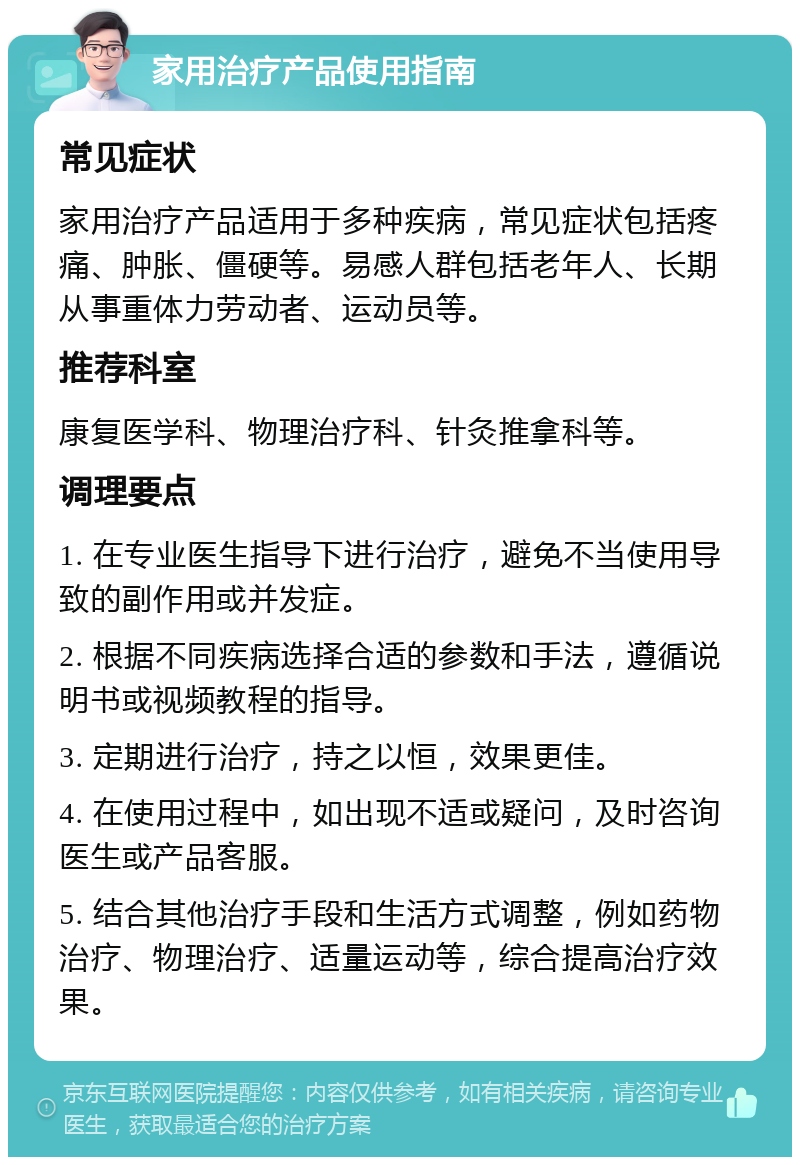 家用治疗产品使用指南 常见症状 家用治疗产品适用于多种疾病，常见症状包括疼痛、肿胀、僵硬等。易感人群包括老年人、长期从事重体力劳动者、运动员等。 推荐科室 康复医学科、物理治疗科、针灸推拿科等。 调理要点 1. 在专业医生指导下进行治疗，避免不当使用导致的副作用或并发症。 2. 根据不同疾病选择合适的参数和手法，遵循说明书或视频教程的指导。 3. 定期进行治疗，持之以恒，效果更佳。 4. 在使用过程中，如出现不适或疑问，及时咨询医生或产品客服。 5. 结合其他治疗手段和生活方式调整，例如药物治疗、物理治疗、适量运动等，综合提高治疗效果。