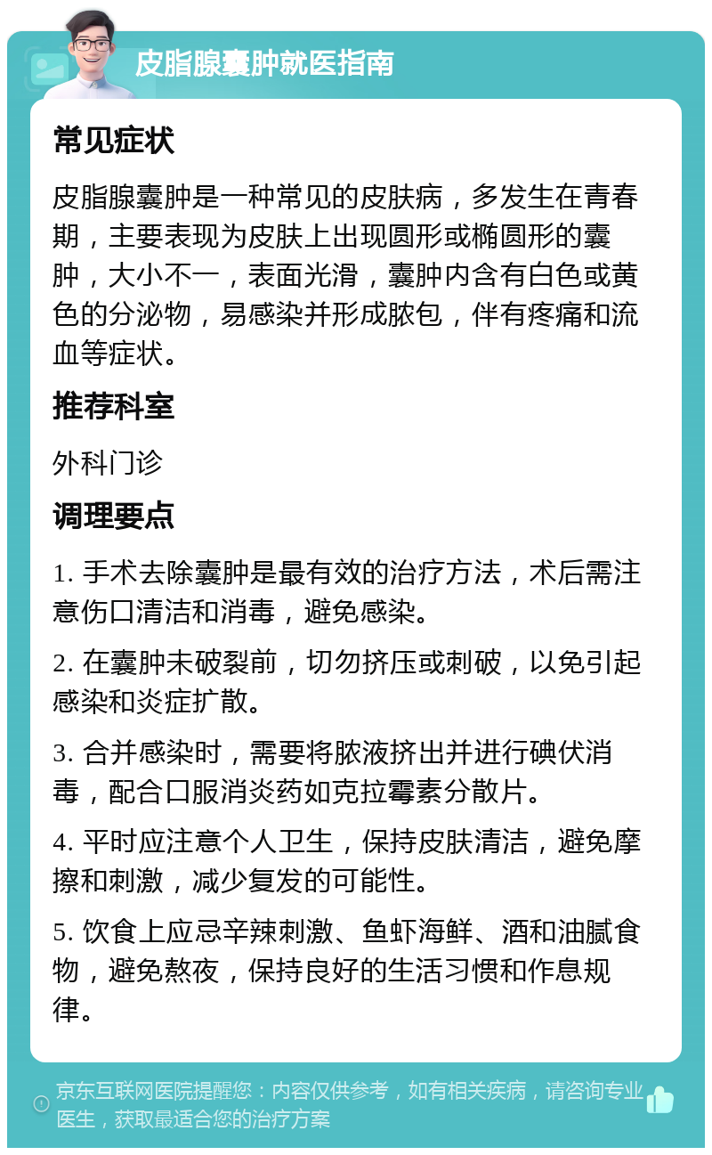 皮脂腺囊肿就医指南 常见症状 皮脂腺囊肿是一种常见的皮肤病，多发生在青春期，主要表现为皮肤上出现圆形或椭圆形的囊肿，大小不一，表面光滑，囊肿内含有白色或黄色的分泌物，易感染并形成脓包，伴有疼痛和流血等症状。 推荐科室 外科门诊 调理要点 1. 手术去除囊肿是最有效的治疗方法，术后需注意伤口清洁和消毒，避免感染。 2. 在囊肿未破裂前，切勿挤压或刺破，以免引起感染和炎症扩散。 3. 合并感染时，需要将脓液挤出并进行碘伏消毒，配合口服消炎药如克拉霉素分散片。 4. 平时应注意个人卫生，保持皮肤清洁，避免摩擦和刺激，减少复发的可能性。 5. 饮食上应忌辛辣刺激、鱼虾海鲜、酒和油腻食物，避免熬夜，保持良好的生活习惯和作息规律。