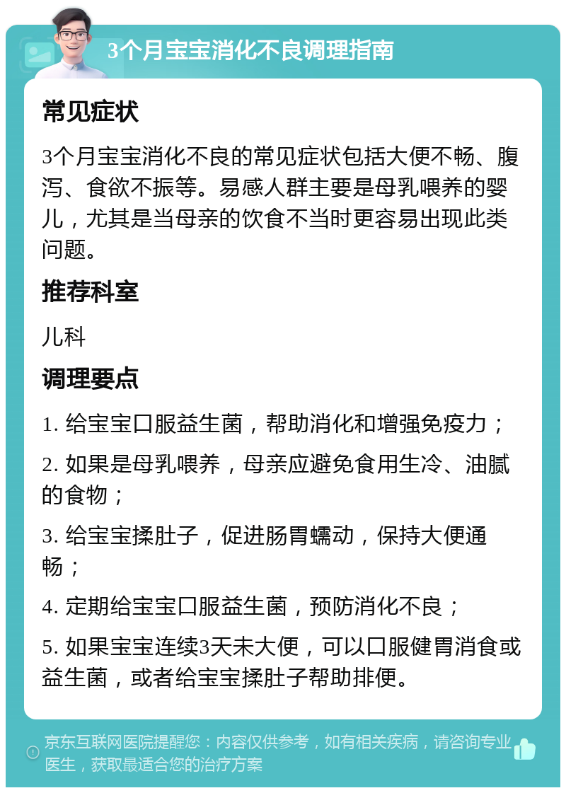 3个月宝宝消化不良调理指南 常见症状 3个月宝宝消化不良的常见症状包括大便不畅、腹泻、食欲不振等。易感人群主要是母乳喂养的婴儿，尤其是当母亲的饮食不当时更容易出现此类问题。 推荐科室 儿科 调理要点 1. 给宝宝口服益生菌，帮助消化和增强免疫力； 2. 如果是母乳喂养，母亲应避免食用生冷、油腻的食物； 3. 给宝宝揉肚子，促进肠胃蠕动，保持大便通畅； 4. 定期给宝宝口服益生菌，预防消化不良； 5. 如果宝宝连续3天未大便，可以口服健胃消食或益生菌，或者给宝宝揉肚子帮助排便。