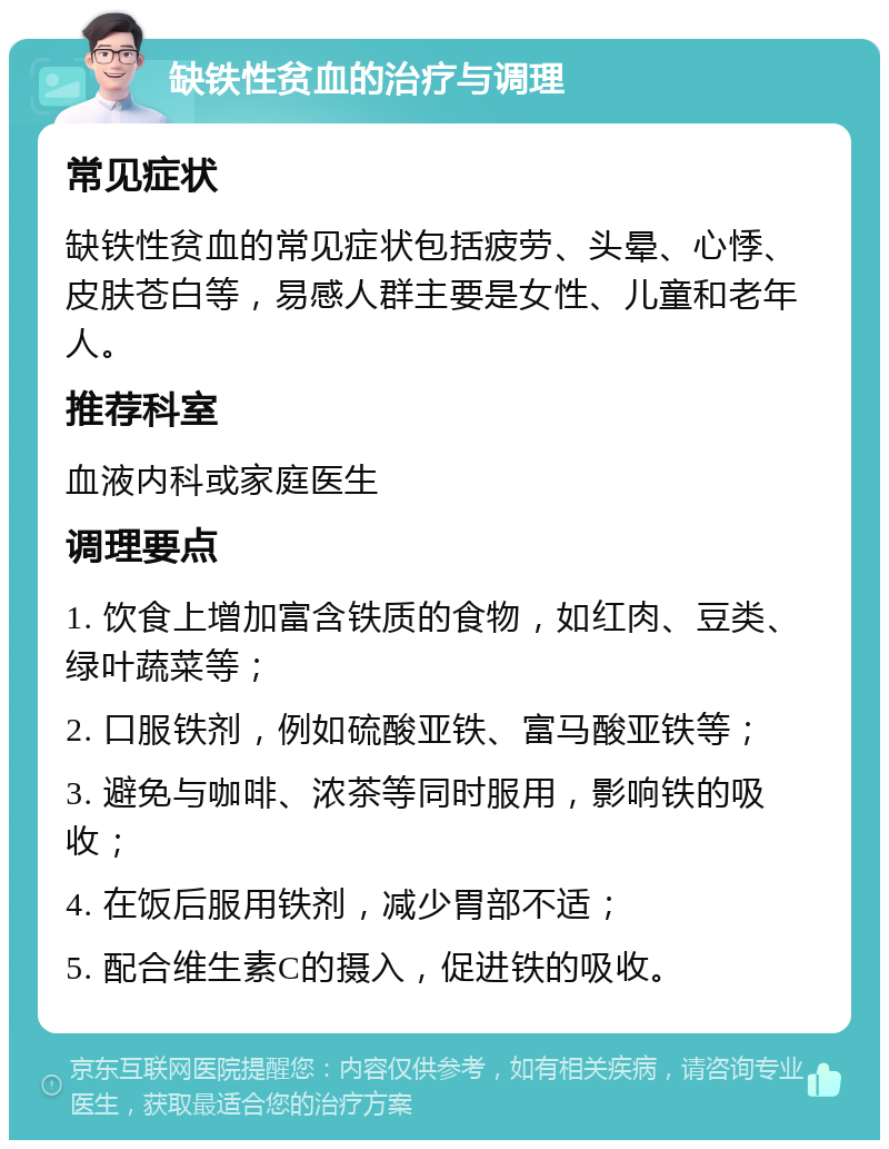 缺铁性贫血的治疗与调理 常见症状 缺铁性贫血的常见症状包括疲劳、头晕、心悸、皮肤苍白等，易感人群主要是女性、儿童和老年人。 推荐科室 血液内科或家庭医生 调理要点 1. 饮食上增加富含铁质的食物，如红肉、豆类、绿叶蔬菜等； 2. 口服铁剂，例如硫酸亚铁、富马酸亚铁等； 3. 避免与咖啡、浓茶等同时服用，影响铁的吸收； 4. 在饭后服用铁剂，减少胃部不适； 5. 配合维生素C的摄入，促进铁的吸收。